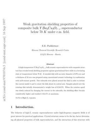 arXiv:cond-mat/9701074v3[cond-mat.supr-con]16Sep1997
Weak gravitation shielding properties of
composite bulk Y Ba2Cu3O7−x superconductor
below 70 K under e.m. ﬁeld.
E.E. Podkletnov
Moscow Chemical Scientiﬁc Research Centre
113452 Moscow - Russia
Abstract
A high-temperature Y Ba2Cu3O7−x bulk ceramic superconductor with composite struc-
ture has revealed weak shielding properties against gravitational force while in a levitating
state at temperatures below 70 K. A toroidal disk with an outer diameter of 275 mm and
a thickness of 10 mm was prepared using conventional ceramic technology in combination
with melt-texture growth. Two solenoids were placed around the disk in order to initiate
the current inside it and to rotate the disk about its central axis. Samples placed over the
rotating disk initially demonstrated a weight loss of 0.3-0.5%. When the rotation speed
was slowly reduced by changing the current in the solenoids, the shielding eﬀect became
considerably higher and reached 1.9-2.1% at maximum.
74.72.-h High-Tc cuprates.
1 Introduction.
The behavior of high-Tc ceramic superconductors under high-frequency magnetic ﬁelds is of
great interest for practical applications. Crystal structure seems to be the key factor determin-
ing all physical properties of bulk superconductors, and the interaction of this structure with
 