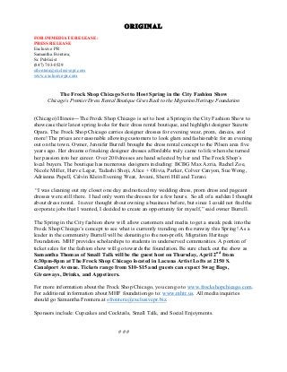 ORIGINAL
FOR IMMEDIATE RELEASE:
PRESS RELEASE
Exclusive PR
Samantha Frontera,
Sr. Publicist
(847) 703-0529
sfrontera@exclusivepr.com
www.exclusive-pr.com	
  
	
  
	
  
The Frock Shop Chicago Set to Host Spring in the City Fashion Show
Chicago’s Premier Dress Rental Boutique Gives Back to the Migration Heritage Foundation
(Chicago) Illinois---The Frock Shop Chicago is set to host a Spring in the City Fashion Show to
showcase their latest spring looks for their dress rental boutique, and highlight designer Suzette
Opara. The Frock Shop Chicago carries designer dresses for evening wear, prom, dances, and
more! The prices are reasonable allowing customers to look glam and fashionable for an evening
out on the town. Owner, Jennifer Burrell brought the dress rental concept to the Pilsen area five
years ago. Her dreams of making designer dresses affordable truly came to life when she turned
her passion into her career. Over 200 dresses are hand selected by her and The Frock Shop’s
local buyers. The boutique has numerous designers including: BCBG Max Azria, Rachel Zoe,
Nicole Miller, Herve Leger, Tadashi Shoji, Alice + Olivia, Parker, Colver Canyon, Sue Wong,
Adrianna Papell, Calvin Klein Evening Wear, Jovani, Sherri Hill and Terani.
“I was cleaning out my closet one day and noticed my wedding dress, prom dress and pageant
dresses were still there. I had only worn the dresses for a few hours. So all of a sudden I thought
about dress rental. I never thought about owning a business before, but since I could not find the
corporate jobs that I wanted, I decided to create an opportunity for myself,” said owner Burrell.
The Spring in the City fashion show will allow customers and media to get a sneak peek into the
Frock Shop Chicago’s concept to see what is currently trending on the runway this Spring! As a
leader in the community Burrell will be donating to the non-profit, Migration Heritage
Foundation. MHF provides scholarships to students in underserved communities. A portion of
ticket sales for the fashion show will go towards the foundation. Be sure check out the show as
Samantha Thomas of Small Talk will be the guest host on Thursday, April 2nd
from
6:30pm-8pm at The Frock Shop Chicago located in Lacuna Artist Lofts at 2150 S.
Canalport Avenue. Tickets range from $10-$15 and guests can expect Swag Bags,
Giveaways, Drinks, and Appetizers.
For more information about the Frock Shop Chicago, you can go to www.frockshopchicago.com.
For additional information about MHF foundation go to: www.mhtr.us. All media inquiries
should go Samantha Frontera at sfrontera@exclusivepr.biz.
Sponsors include: Cupcakes and Cocktails, Small Talk, and Social Enjoyments.
# # #
 