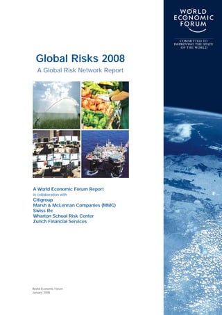 COMMITTED TO
                                   IMPROVING THE STATE
                                      OF THE WORLD



  Global Risks 2008
   A Global Risk Network Report




A World Economic Forum Report
in collaboration with
Citigroup
Marsh & McLennan Companies (MMC)
Swiss Re
Wharton School Risk Center
Zurich Financial Services




World Economic Forum
January 2008
 