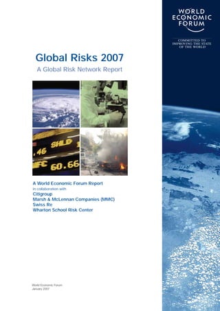 World Economic Forum
January 2007
Global Risks 2007
A Global Risk Network Report
COMMITTED TO
IMPROVING THE STATE
OF THE WORLD
A World Economic Forum Report
in collaboration with
Citigroup
Marsh & McLennan Companies (MMC)
Swiss Re
Wharton School Risk Center
 