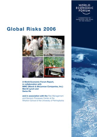 COMMITTED TO
                                                        IMPROVING THE STATE
                                                           OF THE WORLD




Global Risks 2006




     A World Economic Forum Report,
     in collaboration with
     MMC (Marsh & McLennan Companies, Inc.)
     Merrill Lynch and
     Swiss Re

     and in association with the Risk Management
     and Decision Processes Center at the
     Wharton School of the University of Pennsylvania
 