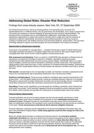 Addressing Global Risks: Disaster Risk Reduction
Findings from cross-industry session, New York, NY, 27 September 2006
The World Economic Forum, led by its industry partners in Financial Services, convened 150
representatives from 17 different sectors, the US government, the World Bank, and a range of experts from
civil society and academia to discuss strategies for reducing the risks posed by natural disasters. The
emphasis of the conversation was on multi-stakeholder collaboration: specifically how the sectors
represented might partner to support risk reduction activities that no single actor has the incentives or
capacities to address independently. Discussion groups tackled proposals for improving insurance,
investing in infrastructure, and building economic and community resilience, among others. This document
of findings attempts to capture some key thoughts and recommendations from these conversations.

Opportunities in Infrastructure Industries

A key issue is the potential for ‘cascade failure’ – a disaster that disrupts a piece of critical infrastructure
may trigger cascading disruptions in the global supply chain and economy. Many good models exist for
managing these risks, some of which could be applied to infrastructural issues.

Risk assessment and Standards: There is a need for a GAAP/IFRS style standard in infrastructural risk
assessment and reporting to facilitate investment in mitigation. Mandatory reporting and public
transparency for these assessments may end up being a great mitigator. Specifically, there is an urgent
need to establish, promote and enforce standards in reinforced concrete construction. Poor standards in
rapidly growing urban areas have been a major contributor to increased earthquake fatalities. Extending the
WBCSD’s Cement Sustainability Initiative to include disaster risk reduction principles could help to reverse
this trend.

Risk transfer: Cascade failures are not classically insurable, and therefore mandatory catastrophe bonds
may be the most appropriate way of spreading infrastructure risk in the financial markets.

Resilience and Redundancy: There are many models for mandating spare capacity requirements in the
private sector – from the Basel Capital Accords in banking to strategic petroleum reserves in oil markets.
Redundancy requirements for large infrastructure providers may be economically onerous; a market that
would allow companies to trade their redundancy requirements may generate efficiencies.

Retrofitting: Private sector capabilities can be harnessed for retrofitting vulnerable critical infrastructure
(both public and private). ‘Good samaritan’ legislation should be extended to protect corporate partners
from liability, while incentives and penalties for maintenance of privatised assets need to be created.

Finance Industry Opportunities

Financial institutions can do more to reduce disaster risk than provide transfer mechanisms. Credit
providers like banks could make it mandatory for businesses to have catastrophe insurance as a
covenant to loans. Mortgage Providers for householders could also ensure that the homeowners have
taken out catatrosphe insurance.This mandatory cover could be instituted by the government as a directive
to the banks. Terms and premiums could also be tied to physical mitigation measures.

Financial institutions could also provide independent (non-government-affiliated) information about risk,
akin to the World Bank Hotspots Report. Credit rating agencies could link their ratings for risks to the
Hotspots Report.

Banks are already taking the lead on creating more financial products, but innovative synthetic
catastrophe derivatives can help drive demand and increase risk spreading via the capital markets. In the
realm of insurance, improved policy to ensure contract certainty and allow rates that reflect risk are
paramount issues. Until these regulatory concerns and the moral hazards they create can be addressed,
insurance will not be able to maximize its risk-reducing potential. However, best practices within the
industry also need to be promoted, especially around tying financial risk to true physical risk, and using
latest-generation loss modelling.
 