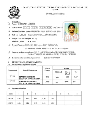 NATIONAL INSTITUTE OF TECHNOLOGY DURGAPUR
INDIA
CURRICULUM VITAE
1. GENERAL
1.1 Name: CHITIKALA LOKESH
1.2 Date of Birth: 2 1 1 0 1 9 9 4 DD/MM/YYYY
1.3 Father’s/Mother’s Name: CHITIKALA SIVA RAJESWARA RAO
1.4 Roll No: 12/EE/71 Branch: ELECTRICAL ENGINEERING
1.5 Height: 175 cms Weight: 60 kg
Power of Glasses L -6 R -6
1.6 Present Address: ROOM NO -140,HALL – 1,NIT DURGAPUR,
MAHATMA GANDHI AVENUE, DURGAPUR-713209, W.B.
1.7 Address for Correspondence: S/O CH.S.RAJESWARA RAO,D.NO.4-10,GOWDAPET,
GANNAVARM-521101, KRISHNA (DIST.), ANDHRA PRADESH.
1.8 E-Mail Id: lokesh.chitikala@gmail.com Cell No: 07407409150
2. EDUCATIONAL QUALIFICATIONS
2.1 Secondary & Higher Secondary
Examination Board / Institution
Year of
Passing
Marks
Obtained Out of
(Total)
%
10th Std
BOARD OF SECONDARY
EDUCATION, ANDHRAPRADESH
2010 550 600 91.67
12th Std
BOARD OF INTERMEDIATE
EDUCATION, ANDHRAPRADESH
2012 944 1000 94.4
2.2 Under Graduation
SEM 1 2 3 4 5 6 7 8
SGPA 8.36 8.12 8.00 8.09 7.64
CGPA 8.36 8.24 8.17 8.15 8.05
Affix
Photograph
 
