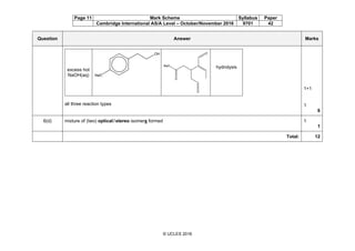 Page 11 Mark Scheme Syllabus Paper
Cambridge International AS/A Level – October/November 2016 9701 42
© UCLES 2016
Question Answer Marks
excess hot
NaOH(aq)
hydrolysis
all three reaction types
1+1
1
6
6(d) mixture of (two) optical/stereo isomers formed 1
1
Total: 12
 