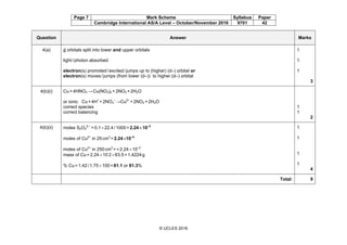 Page 7 Mark Scheme Syllabus Paper
Cambridge International AS/A Level – October/November 2016 9701 42
© UCLES 2016
Question Answer Marks
4(a) d orbitals split into lower and upper orbitals
light/photon absorbed
electron(s) promoted/excited/jumps up to (higher) (d–) orbital or
electron(s) moves/jumps (from lower (d–)) to higher (d–) orbital
1
1
1
3
4(b)(i) Cu+4HNO3 →Cu(NO3)2 +2NO2 +2H2O
or ionic Cu+4H+
+2NO3
–
→Cu2+
+2NO2 +2H2O
correct species
correct balancing
1
1
2
4(b)(ii) moles S2O3
2–-
=0.1×22.4/1000=2.24×10–3
moles of Cu2+
in 25cm3
=2.24×10–3
moles of Cu2+
in 250cm3
==2.24×10–2
mass of Cu=2.24×10-
2×63.5=1.4224g
% Cu=1.42/1.75×100=81.1 or 81.3%
1
1
1
1
4
Total: 9
 