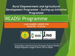 ---------------------------------------------------------------------
READSI Programme
Rural Empowerment and Agricultural
Development Programme - Scaling-up Initiative
Programme
LOAN NUMBER: 2000001960
REGISTER: 191SRJYA
Disampaikan pada Pertemuan Persiapan Program READSI
dengan Bappenas tanggal 8 Maret 2019 di Depok
 