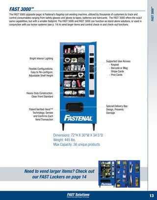 Fast 3000           SM




                                                                                                                                 SM
                                                                                                                                 Fast 3000
The FAST 5000 (opposite page) is Fastenal’s flagship coil vending machine, utilized by thousands of customers to track and
control consumables ranging from safety glasses and gloves to tapes, batteries and lubricants. The FAST 3000 offers the exact
same capabilities, but with a smaller footprint. The FAST 5000 and FAST 3000 can function as stand-alone solutions, or used in
conjunction with our locker systems (see p. 14) to vend larger items and control check-in and check-out functions.




                   Bright Interior Lighting
                                                                                            Supported User Access:
                                                                                            	 -	Keypad
                  Flexible Configurations,                                                  	 -	Barcode or Mag 	
                    Easy to Re-configure,                                                   		 Stripe Cards
                  Adjustable Shelf Height                                                   	 -	Prox Cards




                Heavy-Duty Construction,
                    Clear Front Standard


                                                                                            Special Delivery Bay
                  Patent Verified-Vend™                                                     Design, Prevents
                     Technology, Senses                                                     Damage
                      and Confirms Each
                        Vend Transaction




                                              Dimensions: 72"H X 30"W X 34.5"D
                                              Weight: 445 lbs.
                                              Max Capacity: 36 unique products




              Need to vend larger items? Check out
                 our FAST Lockers on page 14


                                                                                                                                 13
 