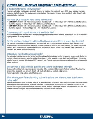 cutting tool machines Frequently asked questions
cutting tool machines Frequently asked questions



                                                   Is this the right machine for my business?
                                                   Fastenal's cutting tool machines are specifically designed for machine shop work cells where BOTH round tools and inserts are
                                                   consumed at a high volume. This usually means a manufacturer that produces the same items repetitively within the work cells
                                                   supported by the machines.

                                                   How many SKUs can be put into a cutting tool machine?
                                                   •	   FAST 2000CT: 18 SKUs with 300 inventory positions. (Insert Capacity - 12 SKUs x 20 per SKU = 480 Individual Part Locations; 	
                                                   	    Round Tool Capacity - 6 SKUs x 10 per SKU = 60 Individual Part Locations)
                                                   •	   FAST 4000CT: 40 SKUs with 640 inventory positions. (Insert Capacity - 24 SKUs x 20 per SKU = 240 Individual Part Locations; 	
                                                   	    Round Tool Capacity - 16 SKUs x 10 per SKU = 160 Individual Part Locations)

                                                   Does every space in a particular machine need to be filled?
                                                   No. Customers frequently decide to make changes as they gain experience with the machine. We do require 85% of the machine's
                                                   capacity be filled on the day of install.

                                                   Can the machines be altered to add or subtract how many round tools or inserts they dispense?
                                                   The machines have defined positions for inserts and round tools which cannot be altered. Since most stores sell more round
                                                   tools than inserts, a common question is whether the insert trays can be replaced with round tool trays. The answer is no. Unlike
                                                   the FAST 5000, these machines have a defined purpose and cannot be altered. In most cases, the FAST 5000 is a better fit for
                                                   customers who want to vend round tools only.

                                                   Will products have trouble vending properly?
                                                   The cutting tool machine incorporates Verified Vend Technology which checks and verifies the accuracy of each vend. Most of the
                                                   locations in these machines are based on product dimensions – it either goes into a Large Stack or a Small Stack. If the machine
                                                   is loaded correctly, historical data shows a 99.9% accuracy rate. Fastenal customers dispense many thousands of items every day
                                                   without problems.

                                                   Who can I talk to about technical questions and Fastenal's cutting tool offerings?
                                                   Because selling cutting tools requires a specific knowledge of the products and the industry, Fastenal has local Manufacturing/
                                                   Metalworking Specialists who can work directly with you to talk about our products and programs.
                                                   Their group email is _mfg_outside_sales@fastenal.com.

                                                   What advantages do Fastenal's cutting tool machines have over other machines that dispense
                                                   cutting tools?
                                                   Because Fastenal's machines are smaller, they can be positioned where the tools are used. This point-of-use access offers several
                                                   advantages vs. having a single large, expensive machine in a central location, including reduced travel time and reduced wait
                                                   time (because usage is spread over multiple machines). Another benefit is the ability to dispense inserts either one at a time or in
                                                   package quantities. This gives our customers total visibility and control of their tool usage.




      20
 