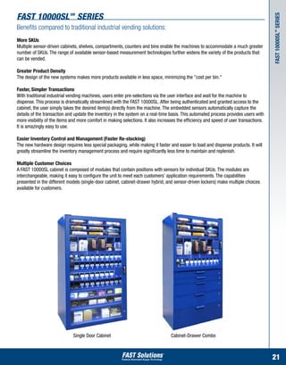 fast 10000sl SERIES         SM




                                                                                                                                       Fast 10000SL series
Benefits compared to traditional industrial vending solutions:




                                                                                                                                        SM
More SKUs
Multiple sensor-driven cabinets, shelves, compartments, counters and bins enable the machines to accommodate a much greater
number of SKUs. The range of available sensor-based measurement technologies further widens the variety of the products that
can be vended.

Greater Product Density
The design of the new systems makes more products available in less space, minimizing the "cost per bin."

Faster, Simpler Transactions
With traditional industrial vending machines, users enter pre-selections via the user interface and wait for the machine to
dispense. This process is dramatically streamlined with the FAST 10000SL. After being authenticated and granted access to the
cabinet, the user simply takes the desired item(s) directly from the machine. The embedded sensors automatically capture the
details of the transaction and update the inventory in the system on a real-time basis. This automated process provides users with
more visibility of the items and more comfort in making selections. It also increases the efficiency and speed of user transactions.
It is amazingly easy to use.

Easier Inventory Control and Management (Faster Re-stocking)
The new hardware design requires less special packaging, while making it faster and easier to load and dispense products. It will
greatly streamline the inventory management process and require significantly less time to maintain and replenish.

Multiple Customer Choices
A FAST 10000SL cabinet is composed of modules that contain positions with sensors for individual SKUs. The modules are
interchangeable, making it easy to configure the unit to meet each customers’ application requirements. The capabilities
presented in the different models (single-door cabinet, cabinet-drawer hybrid, and sensor-driven lockers) make multiple choices
available for customers.




                              Single Door Cabinet                                 Cabinet-Drawer Combo



                                                                                                                                       21
 