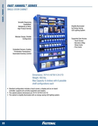 fast 10000sl SERIES           SM
Fast 10000 SL series



                       SINGLE-DOOR CABINET
          SM




                                         Versatile Dispensing
                                                  Capabilities,
                                          Multiplicity of SKUs,                                              Brightly Illuminated
                                         High Product Density                                                by Energy-Saving
                                                                                                             LED Lighting System


                                     Modular Design, Flexible
                                               Configuration                                                 Supported User Access:
                                                                                                             	 -	Touch Screen
                                                                                                             	 -	Barcode or Mag 	
                                                                                                             		 Stripe Cards
                                                                                                             	 -	Prox Cards
                                 Embedded Sensors, Enables
                                  “Frictionless Transactions,”
                                 Automated Inventory Control




                                                                  Dimensions: 76"H X 40"W X 24.5"D
                                                                  Weight: 400 lbs.
                                                                  Max Capacity: 6 shelves with 6 possible
                                                                  shelf configurations each

                       •	   Standard configuration includes a touch screen, a display and an on-board 	 	
                       	    controller; supports all currently supported card readers.
                       •	   The cabinet exterior dimensions are 76"H X 40"W X 24.5"D
                       •	   The cabinet is brightly illuminated with an energy-saving LED lighting system.




  22
 