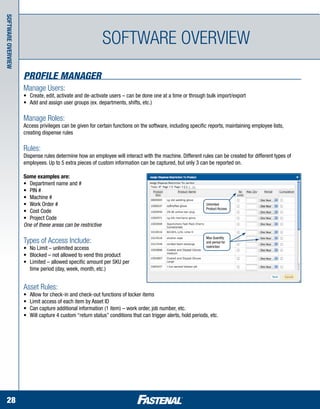 Software Overview




                                                            Software overview
                    Profile Manager
                    Manage Users:
                    •	 Create, edit, activate and de-activate users – can be done one at a time or through bulk import/export
                    •	 Add and assign user groups (ex. departments, shifts, etc.)

                    Manage Roles:
                    Access privileges can be given for certain functions on the software, including specific reports, maintaining employee lists, 		
                    creating dispense rules

                    Rules:
                    Dispense rules determine how an employee will interact with the machine. Different rules can be created for different types of
                    employees. Up to 5 extra pieces of custom information can be captured, but only 3 can be reported on.

                    Some examples are:
                    •	 Department name and #
                    •	 PIN #
                    •	 Machine #
                    •	 Work Order #                                                                            Unlimited
                                                                                                               Product Access
                    •	 Cost Code
                    •	 Project Code
                    One of these areas can be restrictive

                                                                                                               Max Quantity
                    Types of Access Include:                                                                   and period for
                                                                                                               restriction
                    •	   No Limit – unlimited access
                    •	   Blocked – not allowed to vend this product
                    •	   Limited – allowed specific amount per SKU per
                    	    time period (day, week, month, etc.)


                    Asset Rules:
                    •	   Allow for check-in and check-out functions of locker items
                    •	   Limit access of each item by Asset ID
                    •	   Can capture additional information (1 item) – work order, job number, etc.
                    •	   Will capture 4 custom “return status” conditions that can trigger alerts, hold periods, etc.




  28
 