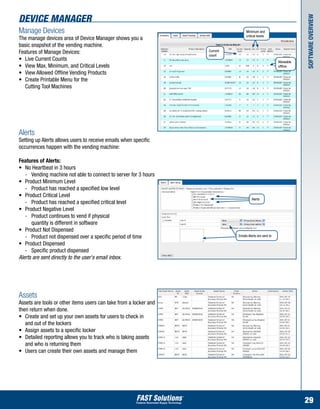 Device Manager




                                                                                                                     Software Overview
Manage Devices                                                                    Minimum and
                                                                                  critical levels
The manage devices area of Device Manager shows you a
basic snapshot of the vending machine.
Features of Manage Devices:                                        Current
                                                                   count
•	 Live Current Counts                                                                                   Allowable
•	 View Max, Minimum, and Critical Levels                                                                offline
•	 View Allowed Offline Vending Products
•	 Create Printable Menu for the
	 Cutting Tool Machines




Alerts
Setting up Alerts allows users to receive emails when specific
occurrences happen with the vending machine:

Features of Alerts:
•	 No Heartbeat in 3 hours
	 -	 Vending machine not able to connect to server for 3 hours
•	 Product Minimum Level
	 -	 Product has reached a specified low level
•	 Product Critical Level
                                                                                       Alerts
	 -	 Product has reached a specified critical level
•	 Product Negative Level
	 -	 Product continues to vend if physical
		 quantity is different in software
•	 Product Not Dispensed
	 -	 Product not dispensed over a specific period of time                    Emails Alerts are sent to

•	 Product Dispensed
	 -	 Specific product dispensed
Alerts are sent directly to the user's email inbox.




Assets
Assets are tools or other items users can take from a locker and
then return when done.
•	 Create and set up your own assets for users to check in 	 	
	 and out of the lockers
•	 Assign assets to a specific locker
•	 Detailed reporting allows you to track who is taking assets 	
	 and who is returning them
•	 Users can create their own assets and manage them




                                                                                                                     29
 
