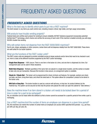 Frequently asked questions




                                                   Frequently asked questions
                             Frequently Asked Questions
                             What is the best way to identify which parts to put into a FAST machine?
                             The short answer is: any items you want control over, including mission-critical, high-dollar, and high usage consumables.

                             Will products have trouble vending properly?
                             Fastenal tests and certifies each product for vending to ensure reliability. All FAST Solutions equipment incorporates patented
                             Verified Vend™ technology, which checks and verifies the accuracy of each vend. If the machine is loaded correctly, you will enjoy
                             99.99% trouble-free vending.

                             Why will certain items not dispense from the FAST 5000/3000 machines?
                             Due to size, shape, packaging, or other concerns, certain items will not dispense reliably from the FAST 5000/3000. These items
                             are well suited for our locker systems.

                             What are the functions of the FAST Locker units?
                             The FAST Locker units are designed to provide controlled access to larger products and/or items that need to be checked in and
                             out. Here’s a look at the different functions supported by the FAST Locker technology:

                             	 Single Item Dispense - 100% secure. There is one item in the locker at a time, and one item is dispensed at a time. Our 	
                             	 consignment plan can be used in these situations.

                             	 Multi-Item Dispense - Multiple quantities of the same item are placed in a single locker location, and the worker is trusted 	
                             	 to take only one per transaction. Because this function is less secure, no consignment option is available.

                             	 Check-In / Check-Out - The locker unit is programmed for check-in/check-out features. For example, workers can check 	
                             	 out tools, use them, bring them back, and check the tools back in. This option allows for competitors’ product to be stored in 	
                             	 the locker units.

                             	 Will Call or Drop Box - The locker location is used as a secure will call area, or drop box, for product delivery by the 		
                             	 Fastenal rep. The system can be secured so that only the person who placed the order can open the cabinet to “take delivery.”

                             Does the machine know if an item stored in a locker unit needs to be locked down for a period of
                             time in order for a part to be recharged?
                             Yes, an indication can be made within the software so that a locker cannot be accessed for a specific period of time while a part is
                             recharging.

                             Can a FAST machine limit the number of items an employee can dispense in a given time period?
                             Yes, the machines can restrict the number of certain items an employee can access within specified time periods - e.g., per hour,
                             per shift, per day, per year, etc.




    32
 