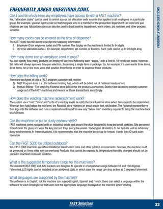 Frequently Asked Questions cont.




                                                                                                                                        Frequently asked questions
Can I control which items my employees have access to with a FAST machine?
Yes, “allocation codes” can be used to control access. An allocation code is a rule that applies to all employees in a particular
group. For example, you can apply a rule so that everyone who is a member of the production department can vend one pair
of gloves per day. Allocation codes can also be used to track cost by department, work orders, job numbers and other process
variables.

How many codes can be entered at the time of dispense?
The FAST 5000 has the ability to accept the following information:
	 1.	 Employee ID (or employee code) and PIN number. The display on the machine is limited to 64 digits.
	 2.	 Up to six allocation codes - for example, department, job number, or location. Each code can be up to 20 digits long.

How many items can an employee vend at once?
You can specify how many products an employee can vend following each “swipe,” with a limit of 10 vends per swipe. However,
the helix will always spin one time per selection, dispensing a single item or package. So, for example, if a user wants three items,
three items, he or she must vend that position three times in order to dispense those products.

How does the billing work?
There are two types of bills a FAST program customer will receive:
	 1)	 FAST Program Fees (i.e., the software hosting fee), which will be billed out of Fastenal headquarters.
	 2)	 Product Billing - The servicing Fastenal store will bill for the products consumed. Stores have access to weekly customer 	
		 usage out of the FAST machines and invoice for those transactions accordingly.

How does the vending machine replenishment work?
The system uses “min,” “max” and “critical” inventory levels to notify the local Fastenal store when items need to be replenished.
When an item falls below the min level, the Fastenal store receives an email and/or text notification. The Fastenal representative
then logs into the software and runs a replenishment report to view any “below min” inventory required to bring the machine back
to a full state.

Can the machine be put in dusty environments?
FAST machines come equipped with an industrial-grade seal around the door designed to keep out small particles. Site personnel
should clean the glass and wipe the key pad and trays every few weeks. Some types of readers do not operate well in extremely
dusty environments. In these situations, it is recommended that the machine be set up for keypad (rather than ID card scan)
operation.

Can the FAST 5000 be utilized outdoors?
Yes, FAST 5000 machines are often installed at construction sites and other outdoor environments. However, the machine must
be protected on three sides with an overhang. Products that cannot be exposed to temperature/humidity changes should not be
placed in machines stationed outdoors.

What is the suggested temperature range for the machines?
The standard FAST 5000 and Auto Lockers are designed to operate in a temperature range between 55 and 130 degrees
Fahrenheit. LED lights can be installed (at an additional cost), in which case the range can drop as low as 0 degrees Fahrenheit.

What languages are supported by the machine?
The software is in English, but the machine can support English, Spanish and French. Users can select a language within the
software for each employee so that users see the appropriate language displayed on the machine when vending.




                                                                                                                                        33
 