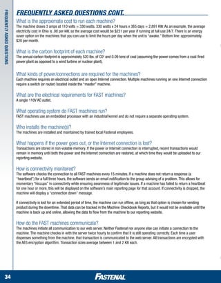 Frequently Asked Questions cont.
Frequently asked questions



                             What is the approximate cost to run each machine?
                             The machine draws 3 amps at 110 volts = 330 watts. 330 watts x 24 hours x 365 days = 2,891 KW. As an example, the average
                             electricity cost in Ohio is .08 per kW, so the average cost would be $231 per year if running at full use 24/7. There is an energy
                             saver option on the machines that you can use to limit the hours per day when the unit is “awake.” Bottom line: approximately
                             $20 per month.

                             What is the carbon footprint of each machine?
                             The annual carbon footprint is approximately 520 lbs. of C02 and 0.09 tons of coal (assuming the power comes from a coal-fired
                             power plant as opposed to a wind turbine or nuclear plant).


                             What kinds of power/connections are required for the machines?
                             Each machine requires an electrical outlet and an open Internet connection. Multiple machines running on one Internet connection
                             require a switch (or router) located inside the “master” machine.

                             What are the electrical requirements for FAST machines?
                             A single 110V AC outlet.

                             What operating system do FAST machines run?
                             FAST machines use an embedded processor with an industrial kernel and do not require a separate operating system.

                             Who installs the machine(s)?
                             The machines are installed and maintained by trained local Fastenal employees.

                             What happens if the power goes out, or the Internet connection is lost?
                             Transactions are stored in non-volatile memory. If the power or Internet connection is interrupted, recent transactions would
                             remain in memory until both the power and the Internet connection are restored, at which time they would be uploaded to our
                             reporting website.

                             How is connectivity monitored?
                             The software checks the connection to all FAST machines every 15 minutes. If a machine does not return a response (a
                             “heartbeat”) for a full three hours, the software sends an email notification to the group advising of a problem. This allows for
                             momentary “hiccups” in connectivity while ensuring awareness of legitimate issues. If a machine has failed to return a heartbeat
                             for one hour or more, this will be displayed on the software’s main reporting page for that account. If connectivity is dropped, the
                             machine will display a “connection down” message.

                             If connectivity is lost for an extended period of time, the machine can run offline, as long as that option is chosen for vending
                             product during the downtime. That data can be tracked in the Machine Checkbook Reports, but it would not be available until the
                             machine is back up and online, allowing the data to flow from the machine to our reporting website.

                             How do the FAST machines communicate?
                             The machines initiate all communication to our web server. Neither Fastenal nor anyone else can initiate a connection to the
                             machine. The machine checks in with the server twice hourly to confirm that it is still operating correctly. Each time a user
                             dispenses something from the machine, that transaction is communicated to the web server. All transactions are encrypted with
                             the AES encryption algorithm. Transaction sizes average between 1 and 2 KB each.




    34
 