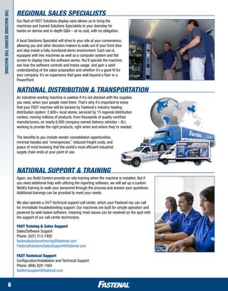 Regional sales Specialists
The machine behind the machine


                                 Our fleet of FAST Solutions display vans allows us to bring the
                                 machines and trained Solutions Specialists to your doorstep for
                                 hands-on demos and in-depth Q&A – at no cost, with no obligation.

                                 A local Solutions Specialist will drive to your site at your convenience,
                                 allowing you and other decision makers to walk out of your front door
                                 and step inside a fully-functional demo environment. Each van is
                                 equipped with live machines as well as a computer system and flat
                                 screen to display how the software works. You’ll operate the machine,
                                 see how the software controls and tracks usage, and gain a solid
                                 understanding of the value proposition and whether it’s a good fit for
                                 your company. It’s an experience that goes well beyond a flyer or a
                                 PowerPoint.

                                 National Distribution & Transportation
                                 An industrial vending machine is useless if it’s not stocked with the supplies
                                 you need, when your people need them. That’s why it’s important to know
                                 that your FAST machine will be backed by Fastenal's industry-leading
                                 distribution system: 2,600+ local stores, serviced by 15 regional distribution
                                 centers, moving millions of products, from thousands of quality-certified
                                 manufacturers, on nearly 6,000 company-owned delivery vehicles – ALL
                                 working to provide the right products, right when and where they're needed.

                                 The benefits to you include vendor consolidation opportunities,
                                 minimal hassles and “emergencies,” reduced freight costs, and
                                 peace of mind knowing that the world’s most efficient industrial
                                 supply chain ends at your point of use.



                                 national Support & Training
                                 Again, our Build Centers provide on-site training when the machine is installed. But if
                                 you need additional help with utilizing the reporting software, we will set up a custom
                                 WebEx training to walk your personnel through the process and answer your questions.
                                 Additional trainings can be provided to meet your needs.

                                 We also operate a 24/7 technical support call center, which your Fastenal rep can call
                                 for immediate troubleshooting support. Our machines are built for simple operation and
                                 powered by web-based software, meaning most issues can be resolved on the spot with
                                 the support of our call center technicians.

                                 FAST Training & Sales Support
                                 Sales/Software Support
                                 Phone: (507) 313-7400
                                 fastenalsolutionstraining@fastenal.com
                                 FastenalSolutionsSalesSupport@fastenal.com

                                 FAST Technical Support
                                 Configuration/Installation and Technical Support
                                 Phone: (866) 829-1564
                                 fasttechsupport@fastenal.com


                      6
 