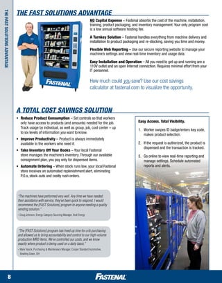 The Fast SOLUTIONS Advantage
The Fast


                                                                                        NO Capital Expense – Fastenal absorbs the cost of the machine, installation,
                                                                                        training, product packaging, and inventory management. Your only program cost
                                                                                        is a low annual software hosting fee.

                                                                                        A Turnkey Solution – Fastenal handles everything from machine delivery and
                                                                                        installation to product packaging and re-stocking, saving you time and money.
SOLUTIONS Advantage




                                                                                        Flexible Web Reporting – Use our secure reporting website to manage your
                                                                                        machine’s settings and view real-time inventory and usage data.

                                                                                        Easy Installation and Operation – All you need to get up and running are a
                                                                                        110V outlet and an open Internet connection. Requires minimal effort from your
                                                                                        IT personnel.

                                                                                        How much could you save? Use our cost savings
                                                                                        calculator at fastenal.com to visualize the opportunity.



                      A Total Cost Savings Solution
                      •	   Reduce Product Consumption – Set controls so that workers 		
                      	    only have access to products (and amounts) needed for the job. 		                            Easy Access. Total Visibility.
                      	    Track usage by individual, as well as group, job, cost center – up 		
                                                                                                                        1.	 Worker swipes ID badge/enters key code,
                      	    to six levels of information you want to know.
                                                                                                                            makes product selection.
                      •	 Improve Productivity – Product is always immediately 		                            	
                      	 available to the workers who need it.                                                           2.	 If the request is authorized, the product is
                                                                                                                            dispensed and the transaction is tracked.
                      •	 Take Inventory Off Your Books – Your local Fastenal 		        	
                      	 store manages the machine’s inventory. Through our available 		                                 3.	 Go online to view real-time reporting and
                      	 consignment plan, you pay only for dispensed items.                                                 manage settings. Schedule automated
                      •	 Automate Ordering – When stock runs low, your local Fastenal 	 	                                   reports and alerts.
                      	 store receives an automated replenishment alert, eliminating 		
                      	 P.O.s, stock-outs and costly rush orders.




                       “The machines have performed very well. Any time we have needed
                       their assistance with service, they’ve been quick to respond. I would
                       recommend the [FAST Solutions] program to anyone needing a quality
                       vending solution.”
                       -	Doug Johnson, Energy Category Sourcing Manager, Xcel Energy




                       “The [FAST Solutions] program has freed up time for crib purchasing
                       and allowed us to bring accountability and control to our high-volume
                       production MRO items. We’ve controlled our costs, and we know
                       exactly where product is being used on a daily basis.”
                       -	Mark Vascik, Purchasing & Maintenance Manager, Cooper Standard Automotive,
                         Bowling Green, OH




              8
 