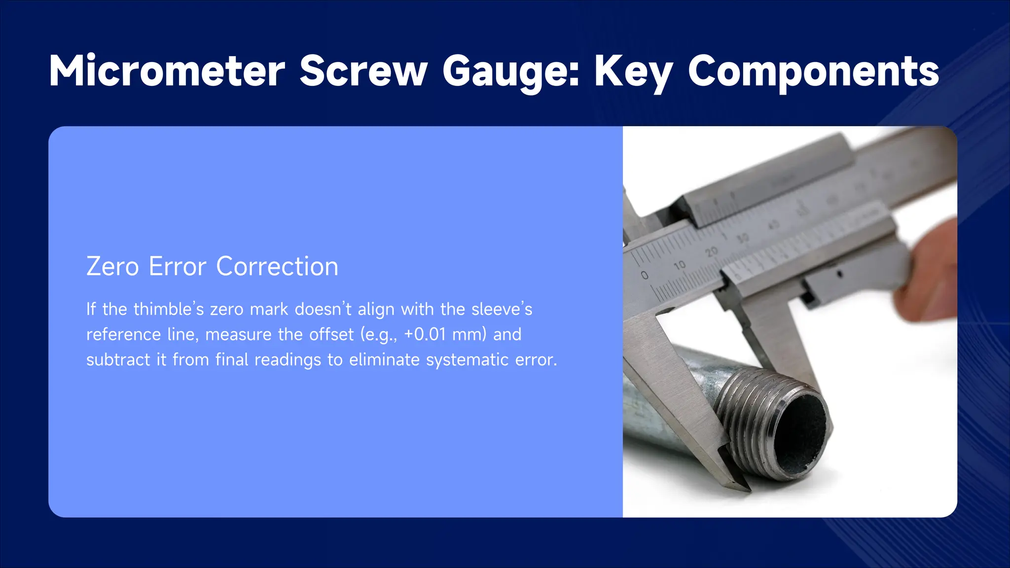 Micrometer Screw Gauge: Key Components
Zero Error Correction
If the thimble’s zero mark doesn’t align with the sleeve’s
reference line, measure the offset (e.g., +0.01 mm) and
subtract it from final readings to eliminate systematic error.
 