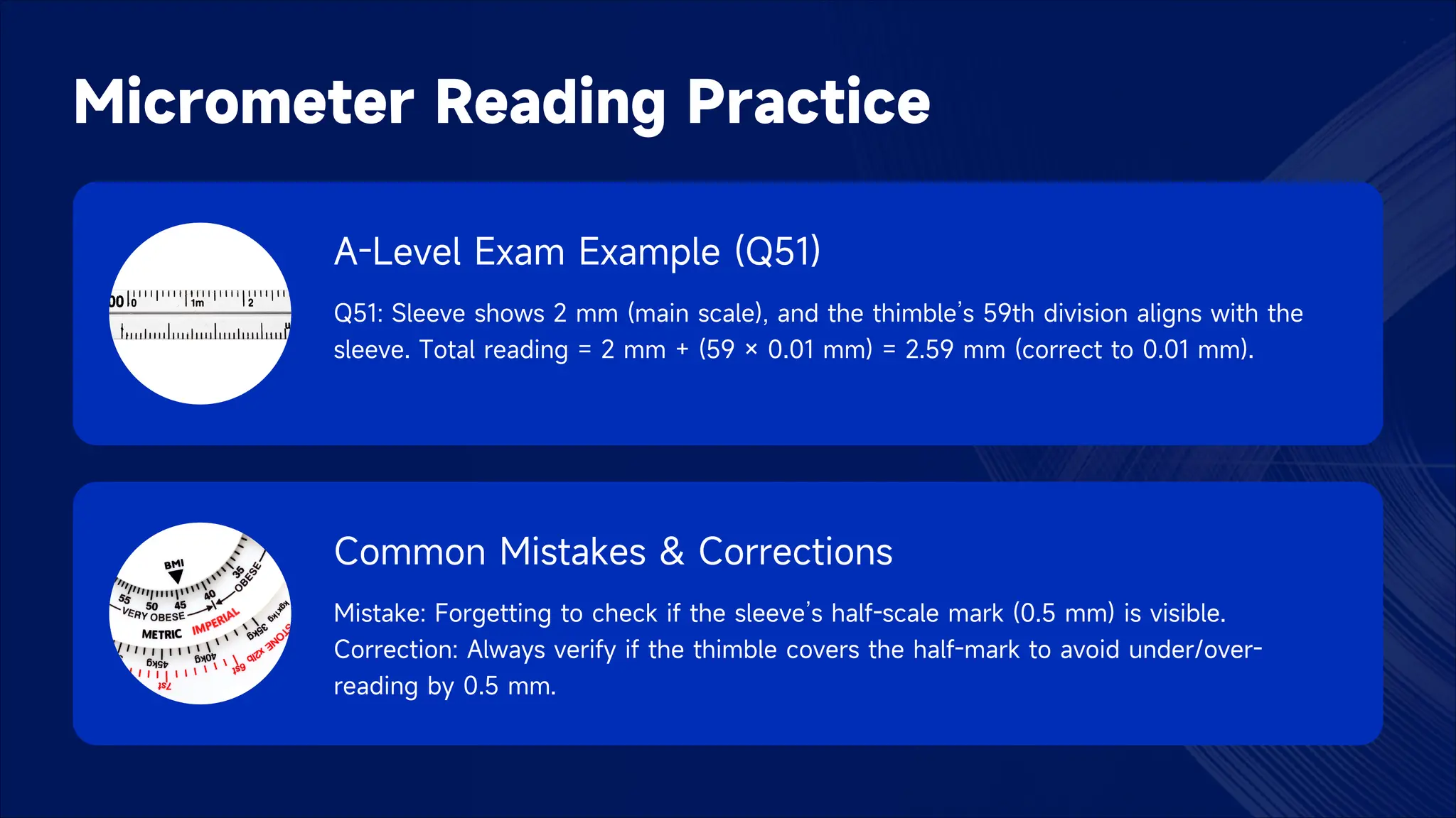 Micrometer Reading Practice
A-Level Exam Example (Q51)
Q51: Sleeve shows 2 mm (main scale), and the thimble’s 59th division aligns with the
sleeve. Total reading = 2 mm + (59 × 0.01 mm) = 2.59 mm (correct to 0.01 mm).
Common Mistakes & Corrections
Mistake: Forgetting to check if the sleeve’s half-scale mark (0.5 mm) is visible.
Correction: Always verify if the thimble covers the half-mark to avoid under/over-
reading by 0.5 mm.
 