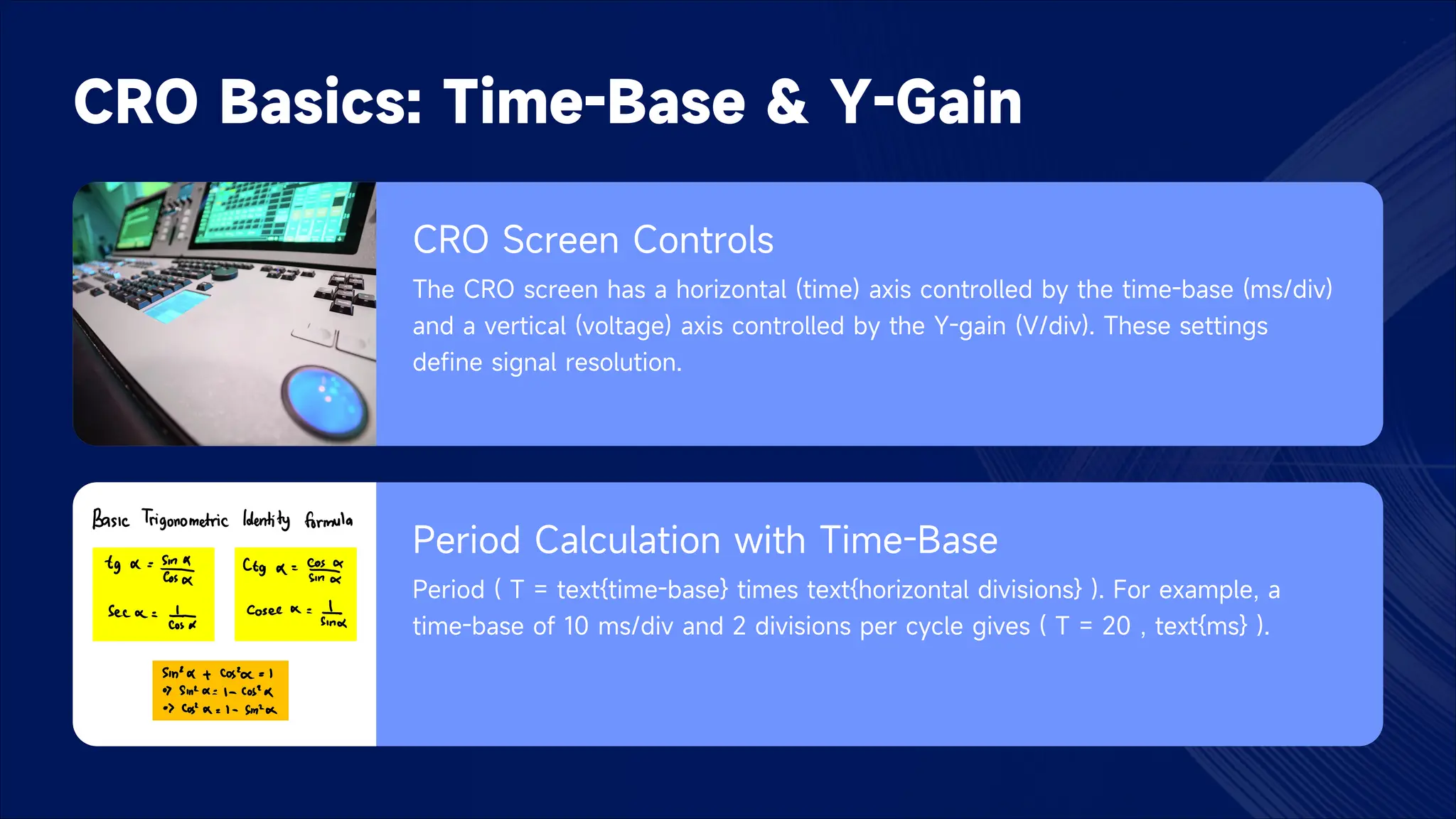 CRO Basics: Time-Base & Y-Gain
CRO Screen Controls
The CRO screen has a horizontal (time) axis controlled by the time-base (ms/div)
and a vertical (voltage) axis controlled by the Y-gain (V/div). These settings
define signal resolution.
Period Calculation with Time-Base
Period ( T = text{time-base} times text{horizontal divisions} ). For example, a
time-base of 10 ms/div and 2 divisions per cycle gives ( T = 20 , text{ms} ).
 