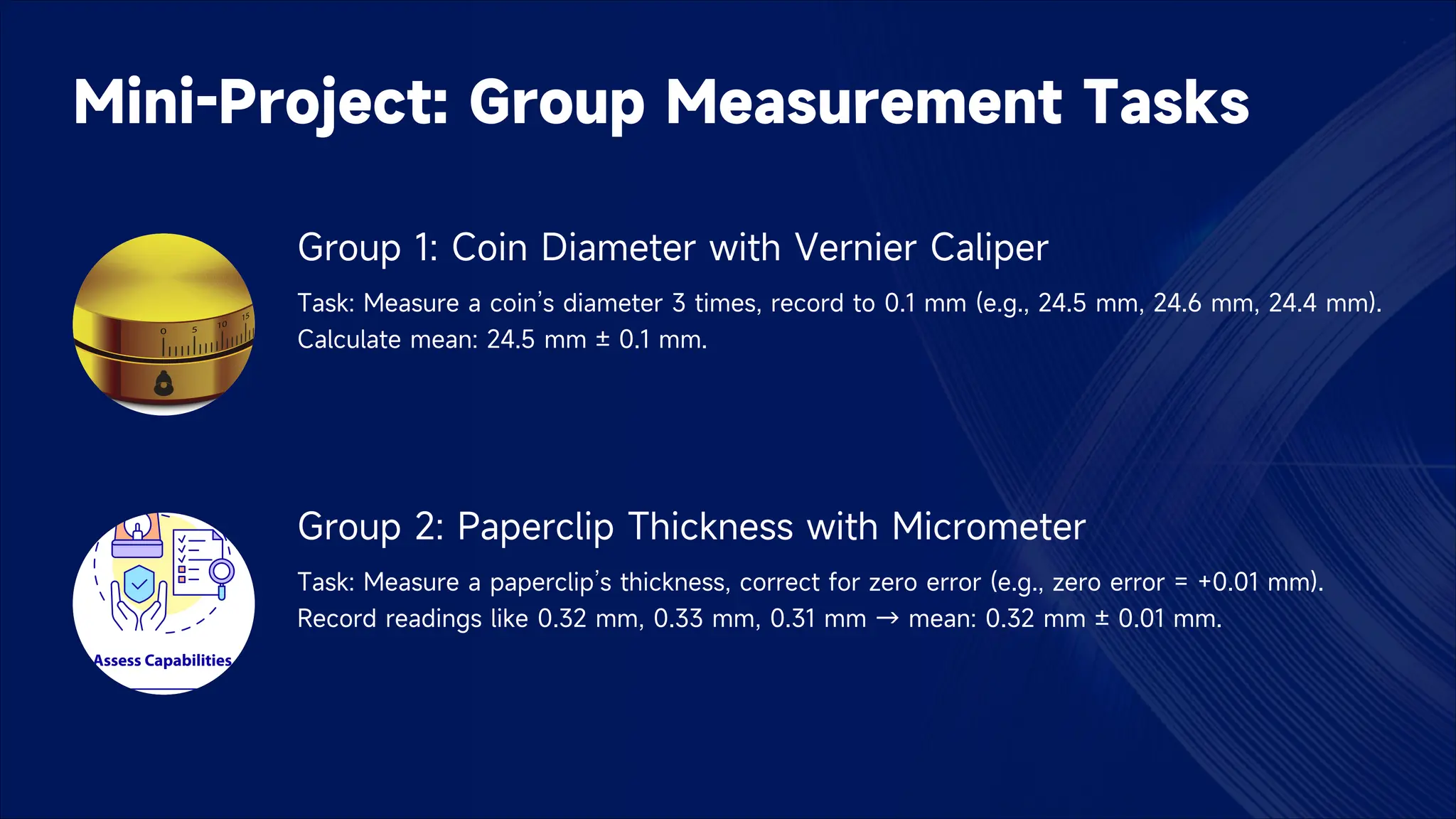 Mini-Project: Group Measurement Tasks
Group 1: Coin Diameter with Vernier Caliper
Task: Measure a coin’s diameter 3 times, record to 0.1 mm (e.g., 24.5 mm, 24.6 mm, 24.4 mm).
Calculate mean: 24.5 mm ± 0.1 mm.
Group 2: Paperclip Thickness with Micrometer
Task: Measure a paperclip’s thickness, correct for zero error (e.g., zero error = +0.01 mm).
Record readings like 0.32 mm, 0.33 mm, 0.31 mm → mean: 0.32 mm ± 0.01 mm.
 