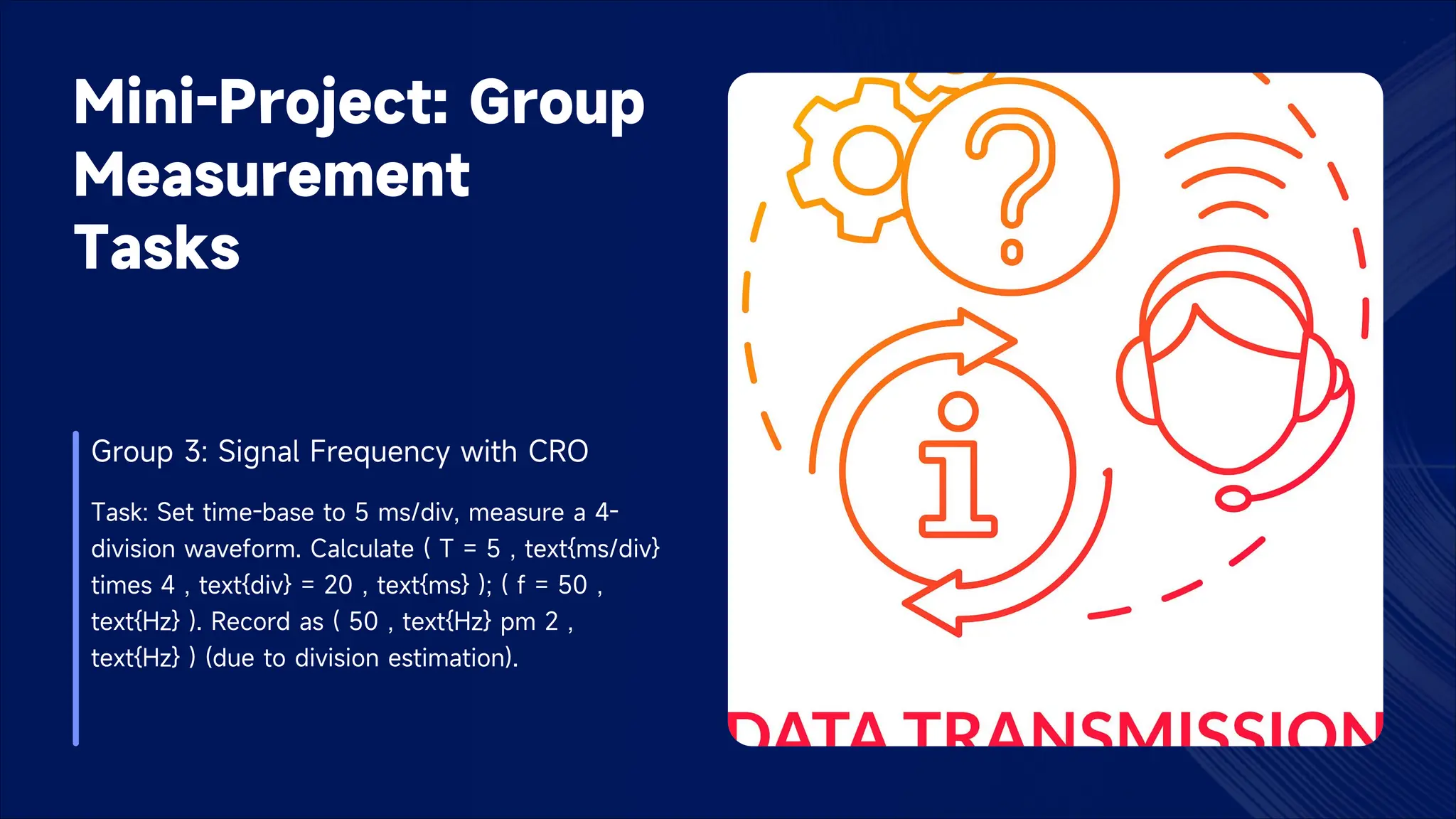 Mini-Project: Group
Measurement
Tasks
Group 3: Signal Frequency with CRO
Task: Set time-base to 5 ms/div, measure a 4-
division waveform. Calculate ( T = 5 , text{ms/div}
times 4 , text{div} = 20 , text{ms} ); ( f = 50 ,
text{Hz} ). Record as ( 50 , text{Hz} pm 2 ,
text{Hz} ) (due to division estimation).
 