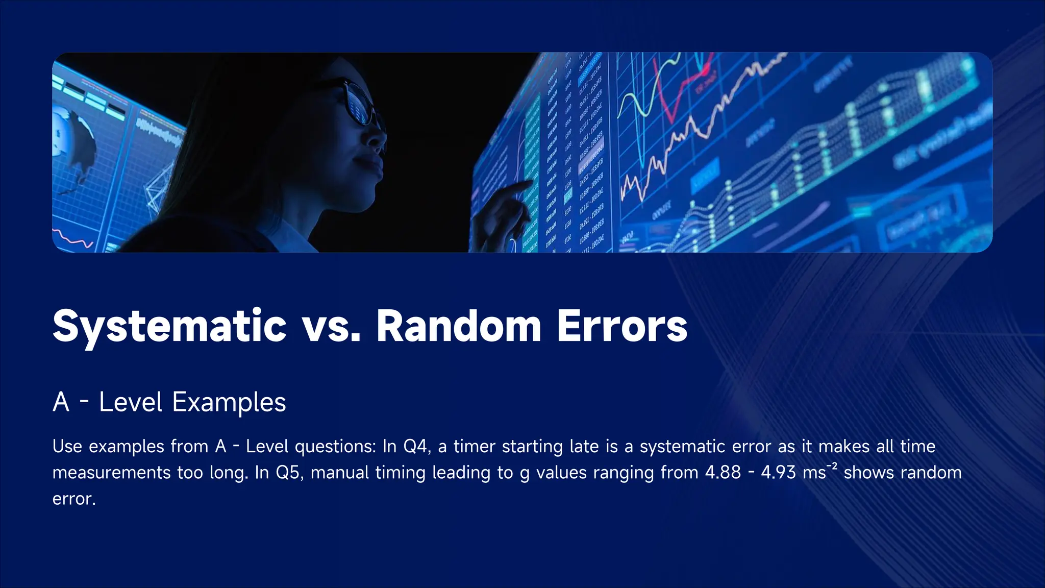 Systematic vs. Random Errors
A - Level Examples
Use examples from A - Level questions: In Q4, a timer starting late is a systematic error as it makes all time
measurements too long. In Q5, manual timing leading to g values ranging from 4.88 - 4.93 ms⁻² shows random
error.
 