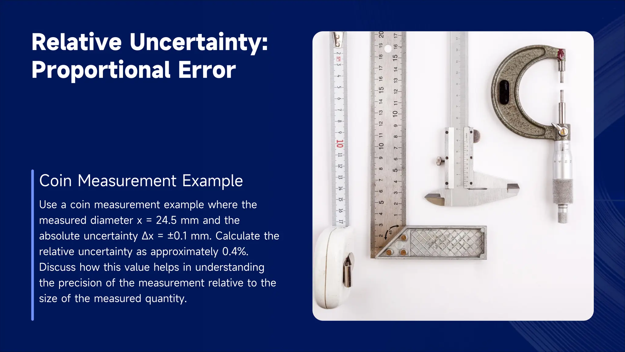Relative Uncertainty:
Proportional Error
Coin Measurement Example
Use a coin measurement example where the
measured diameter x = 24.5 mm and the
absolute uncertainty Δx = ±0.1 mm. Calculate the
relative uncertainty as approximately 0.4%.
Discuss how this value helps in understanding
the precision of the measurement relative to the
size of the measured quantity.
 