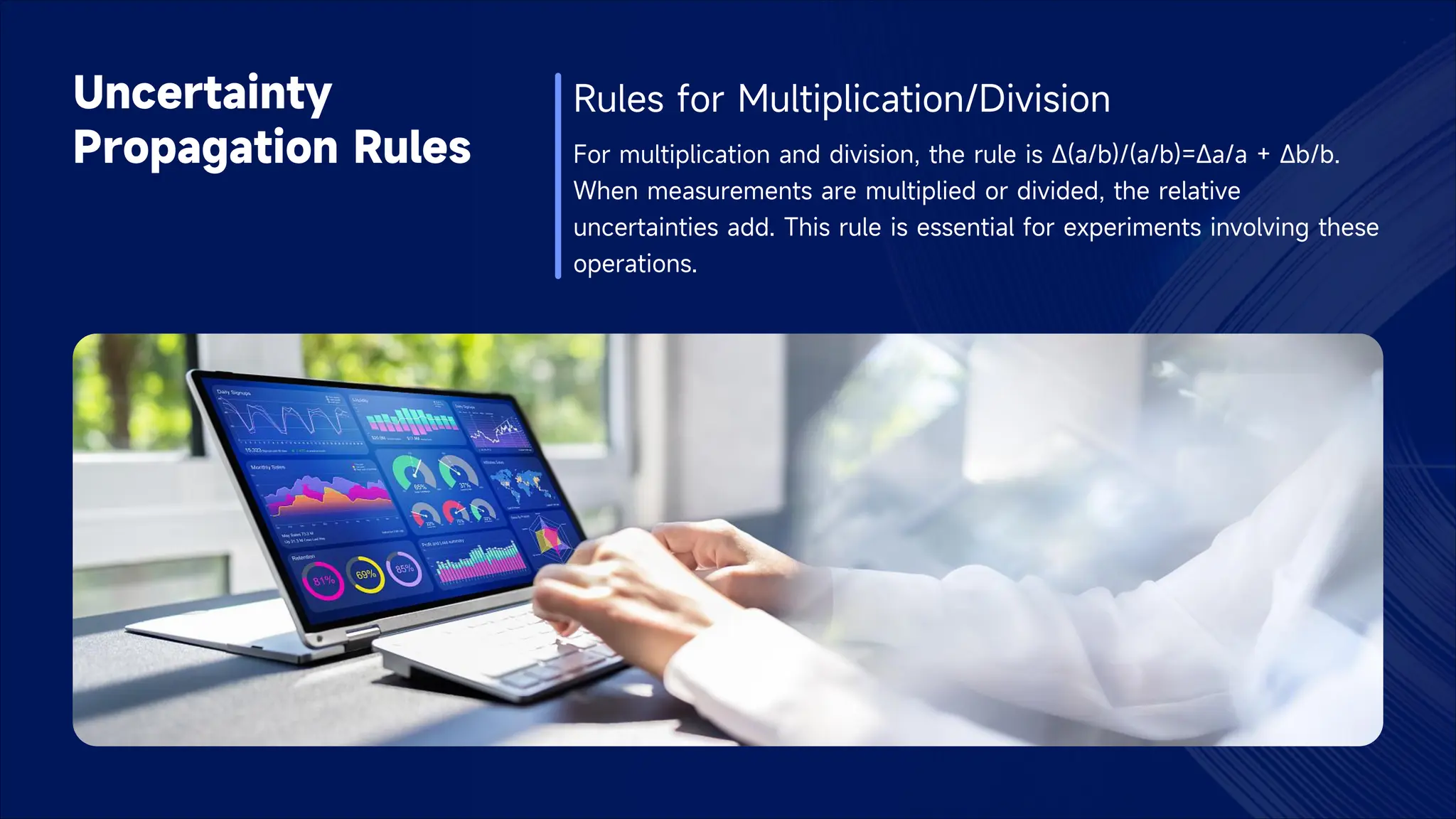 Uncertainty
Propagation Rules
Rules for Multiplication/Division
For multiplication and division, the rule is Δ(a/b)/(a/b)=Δa/a + Δb/b.
When measurements are multiplied or divided, the relative
uncertainties add. This rule is essential for experiments involving these
operations.
 