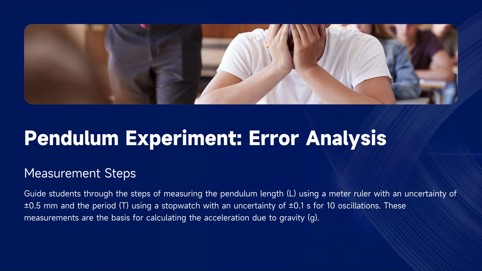 Pendulum Experiment: Error Analysis
Measurement Steps
Guide students through the steps of measuring the pendulum length (L) using a meter ruler with an uncertainty of
±0.5 mm and the period (T) using a stopwatch with an uncertainty of ±0.1 s for 10 oscillations. These
measurements are the basis for calculating the acceleration due to gravity (g).
 