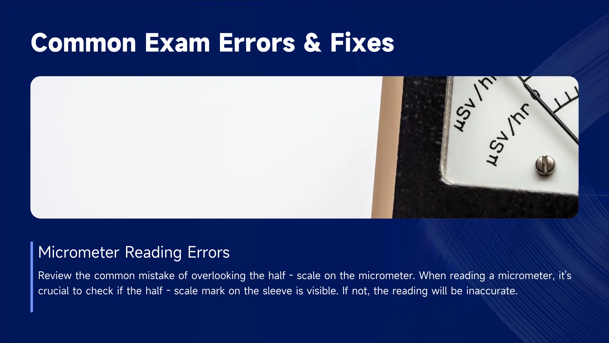 Common Exam Errors & Fixes
Micrometer Reading Errors
Review the common mistake of overlooking the half - scale on the micrometer. When reading a micrometer, it's
crucial to check if the half - scale mark on the sleeve is visible. If not, the reading will be inaccurate.
 