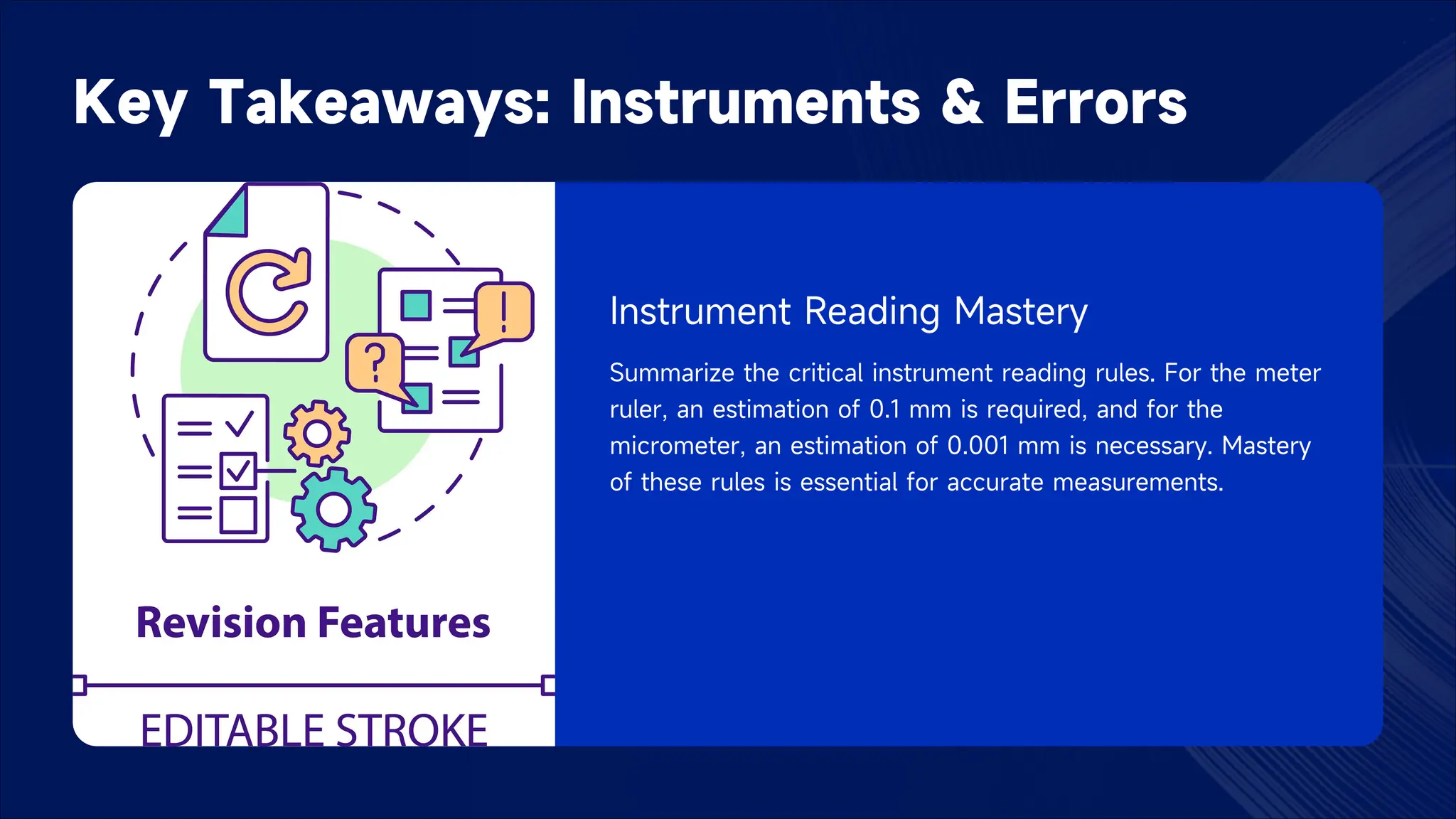 Key Takeaways: Instruments & Errors
Instrument Reading Mastery
Summarize the critical instrument reading rules. For the meter
ruler, an estimation of 0.1 mm is required, and for the
micrometer, an estimation of 0.001 mm is necessary. Mastery
of these rules is essential for accurate measurements.
 