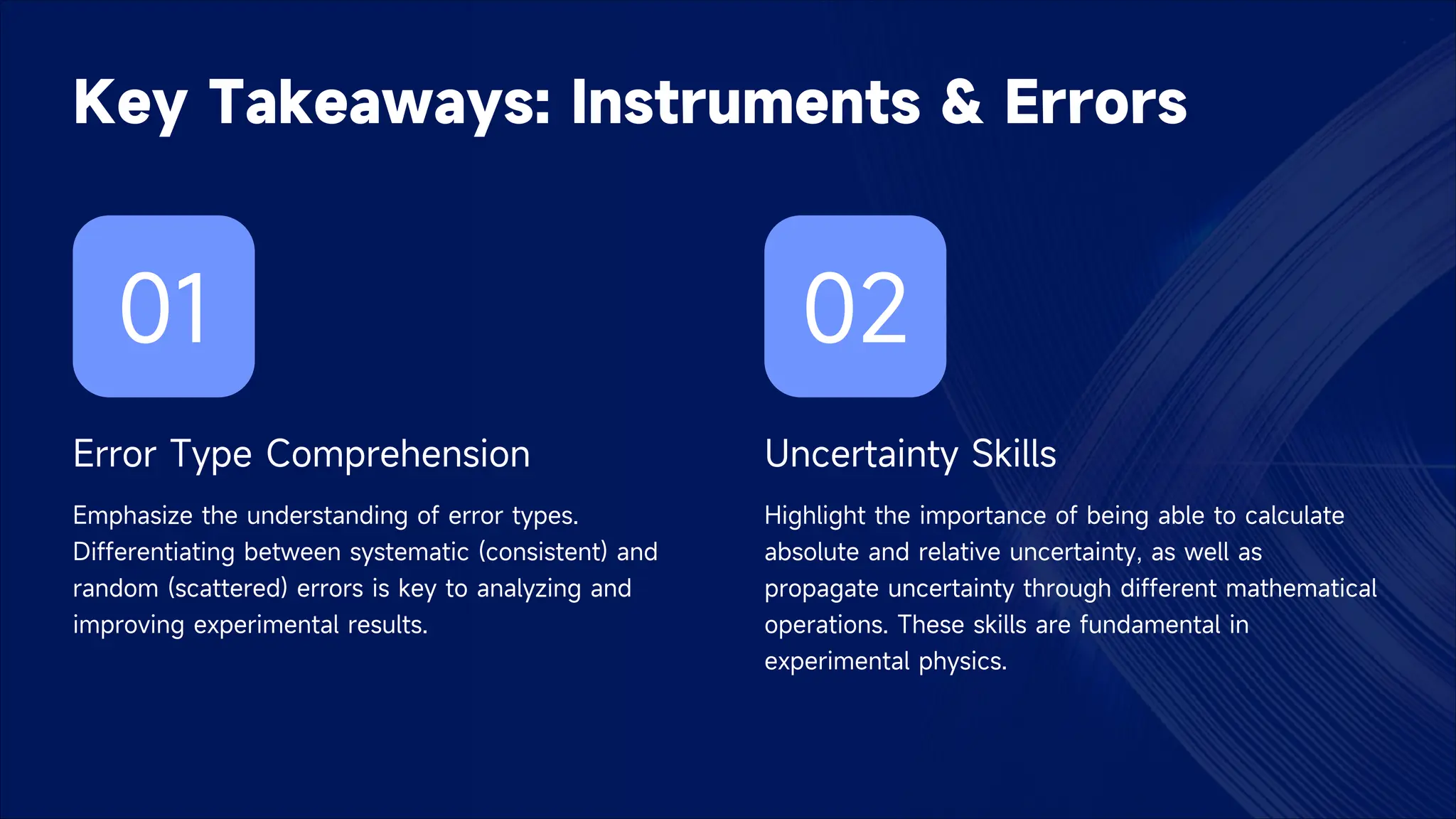 Key Takeaways: Instruments & Errors
01
Error Type Comprehension
Emphasize the understanding of error types.
Differentiating between systematic (consistent) and
random (scattered) errors is key to analyzing and
improving experimental results.
02
Uncertainty Skills
Highlight the importance of being able to calculate
absolute and relative uncertainty, as well as
propagate uncertainty through different mathematical
operations. These skills are fundamental in
experimental physics.
 