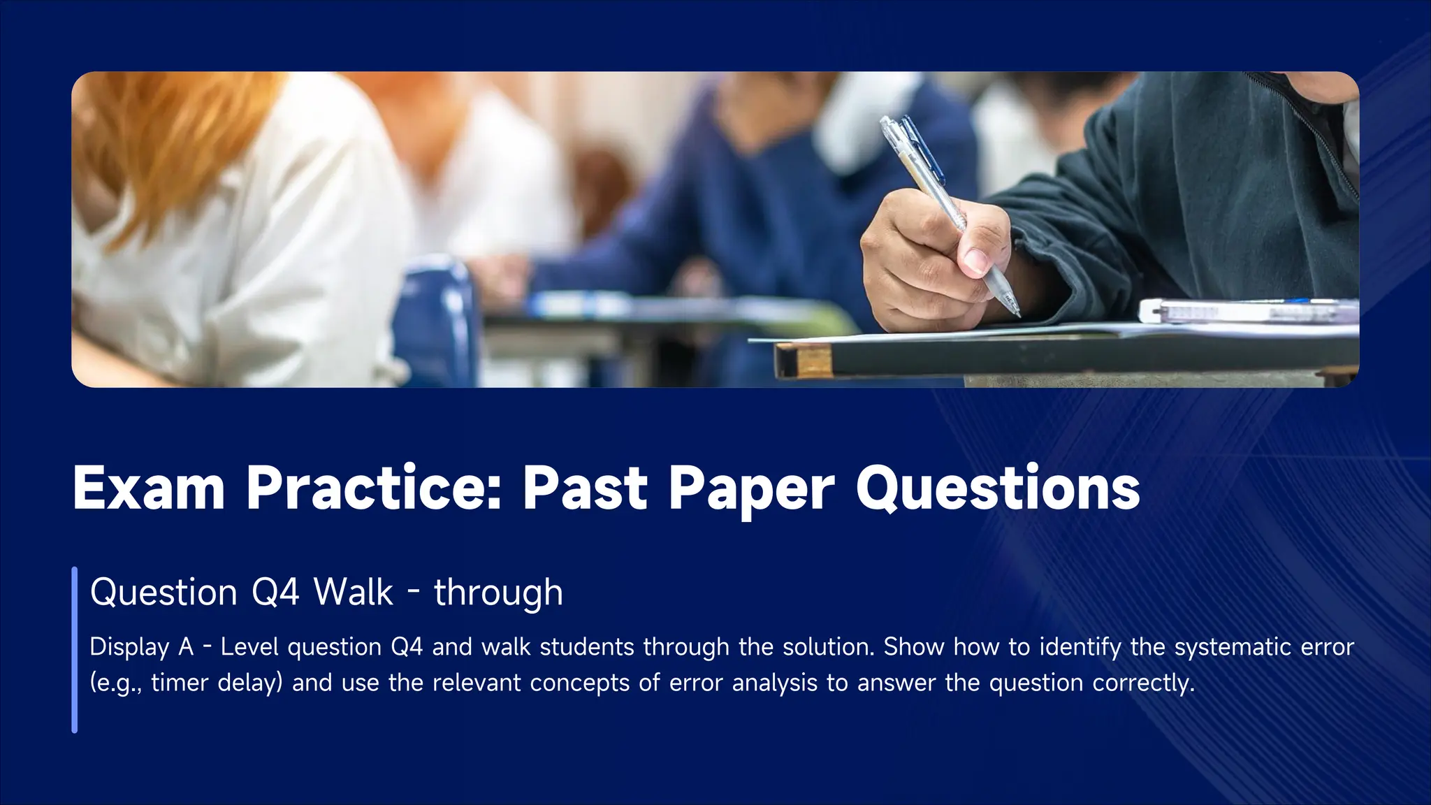 Exam Practice: Past Paper Questions
Question Q4 Walk - through
Display A - Level question Q4 and walk students through the solution. Show how to identify the systematic error
(e.g., timer delay) and use the relevant concepts of error analysis to answer the question correctly.
 