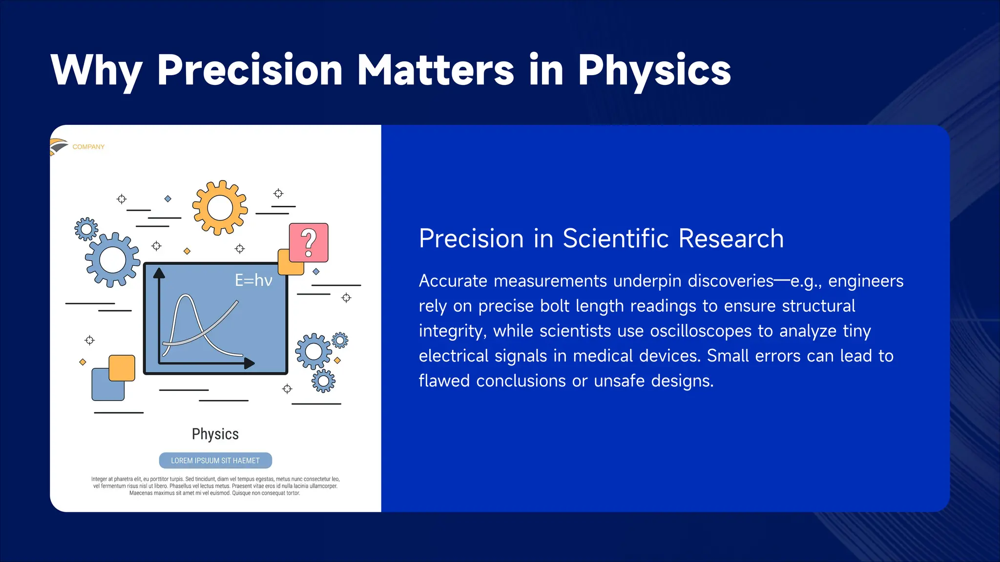 Why Precision Matters in Physics
Precision in Scientific Research
Accurate measurements underpin discoveries—e.g., engineers
rely on precise bolt length readings to ensure structural
integrity, while scientists use oscilloscopes to analyze tiny
electrical signals in medical devices. Small errors can lead to
flawed conclusions or unsafe designs.
 