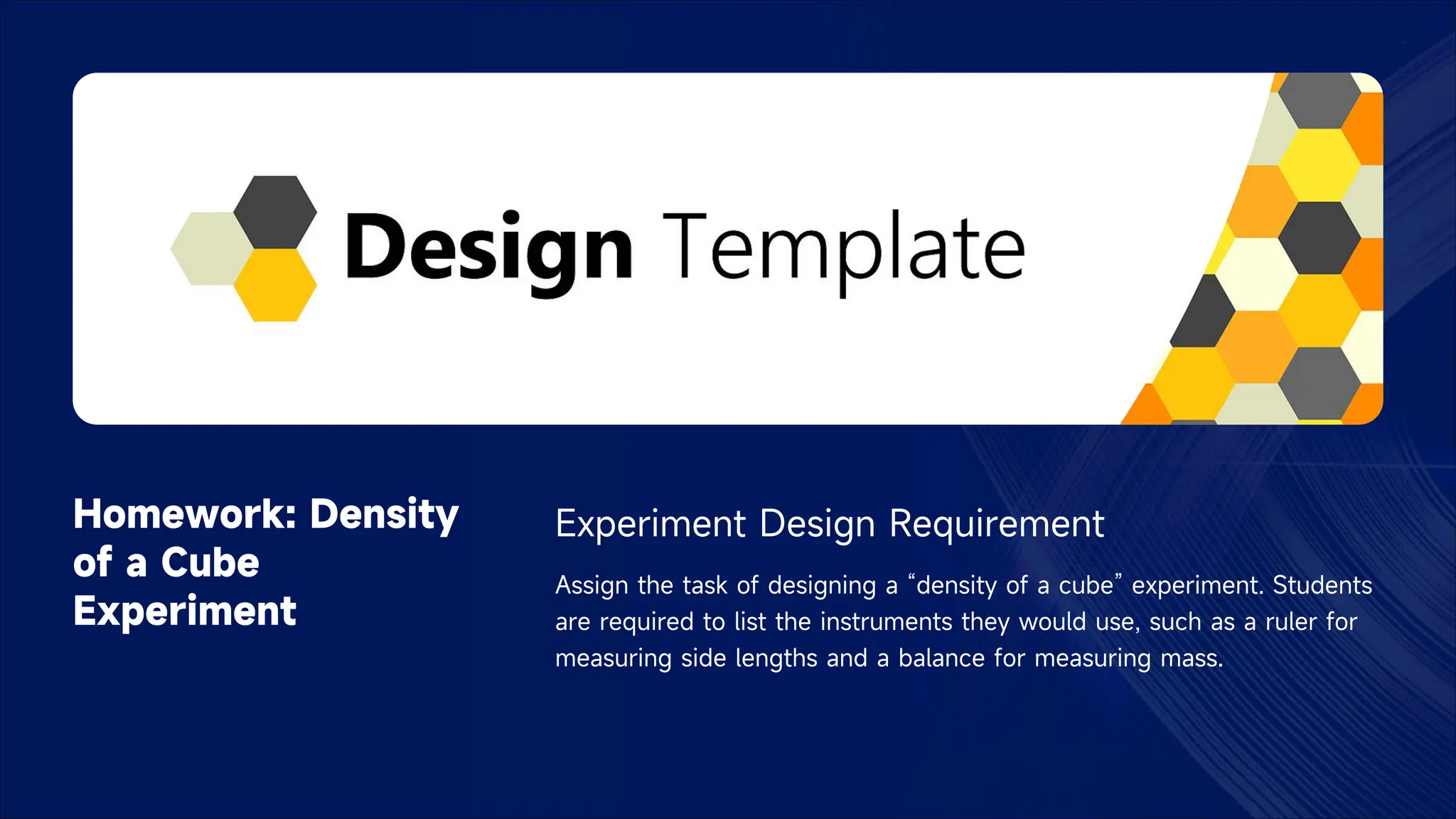 Homework: Density
of a Cube
Experiment
Experiment Design Requirement
Assign the task of designing a “density of a cube” experiment. Students
are required to list the instruments they would use, such as a ruler for
measuring side lengths and a balance for measuring mass.
 
