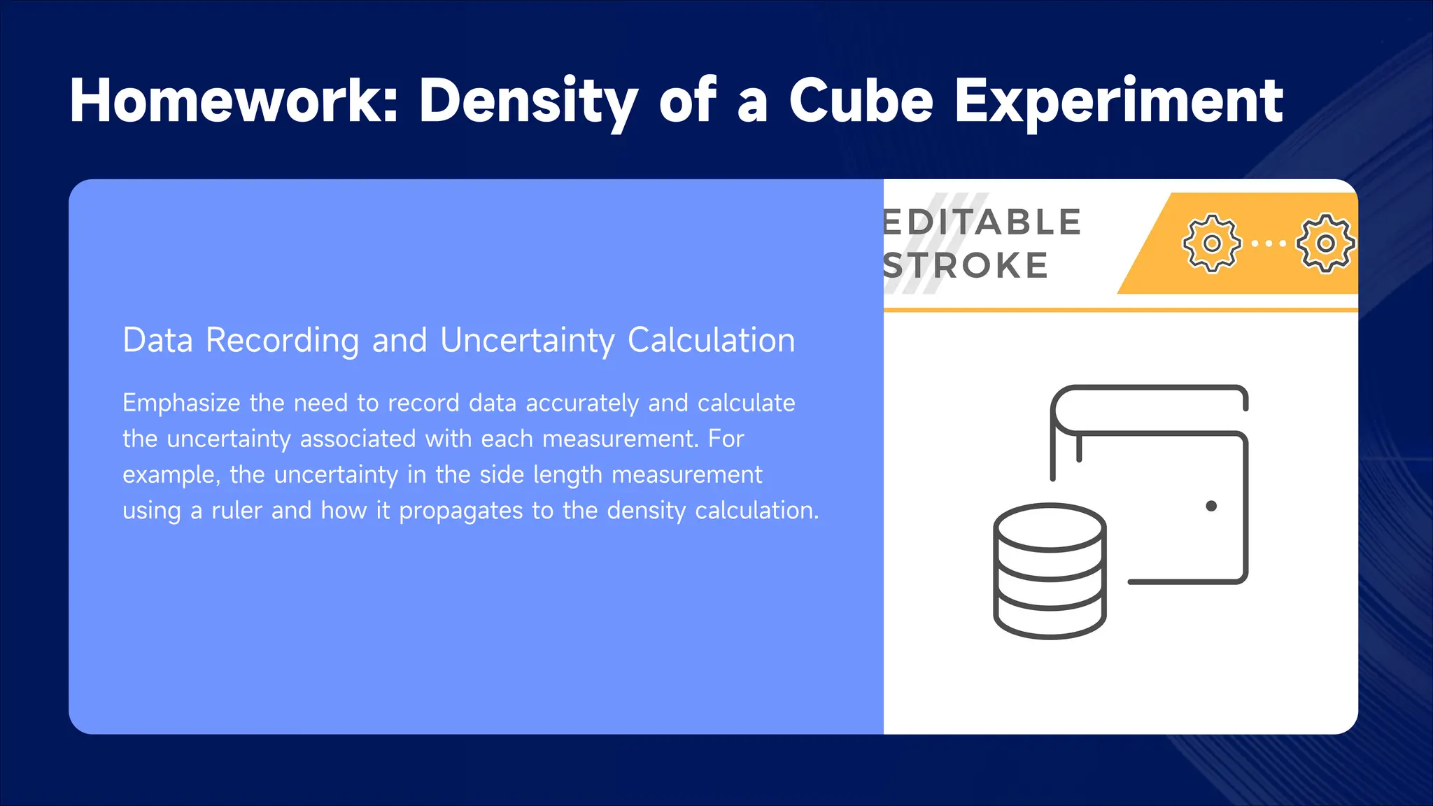 Homework: Density of a Cube Experiment
Data Recording and Uncertainty Calculation
Emphasize the need to record data accurately and calculate
the uncertainty associated with each measurement. For
example, the uncertainty in the side length measurement
using a ruler and how it propagates to the density calculation.
 