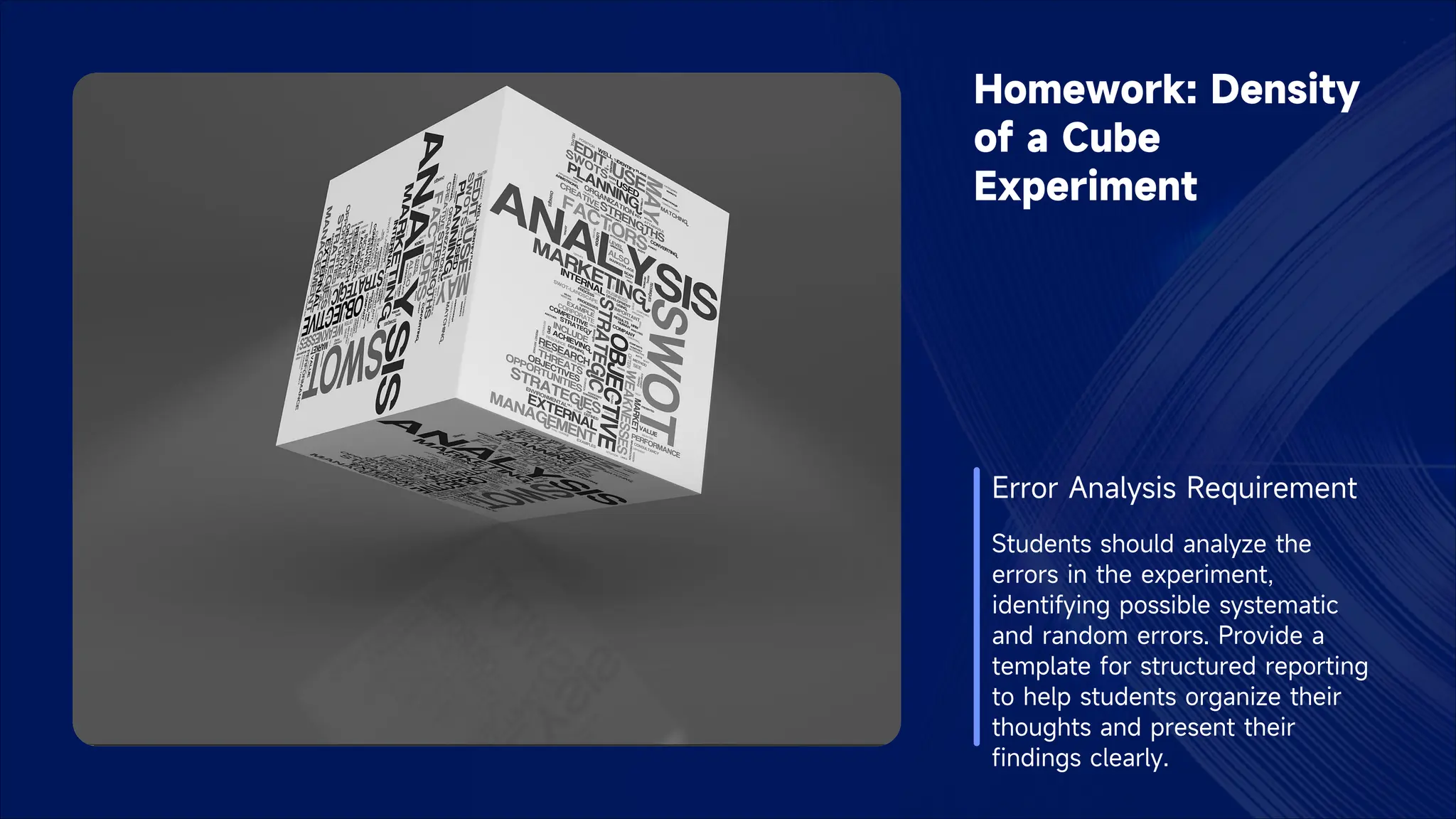 Homework: Density
of a Cube
Experiment
Error Analysis Requirement
Students should analyze the
errors in the experiment,
identifying possible systematic
and random errors. Provide a
template for structured reporting
to help students organize their
thoughts and present their
findings clearly.
 