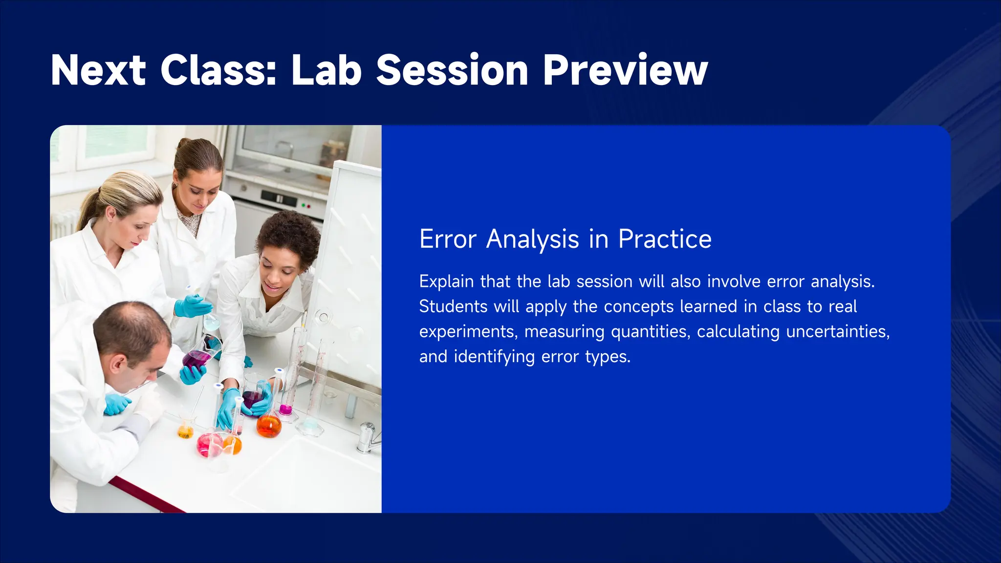 Next Class: Lab Session Preview
Error Analysis in Practice
Explain that the lab session will also involve error analysis.
Students will apply the concepts learned in class to real
experiments, measuring quantities, calculating uncertainties,
and identifying error types.
 