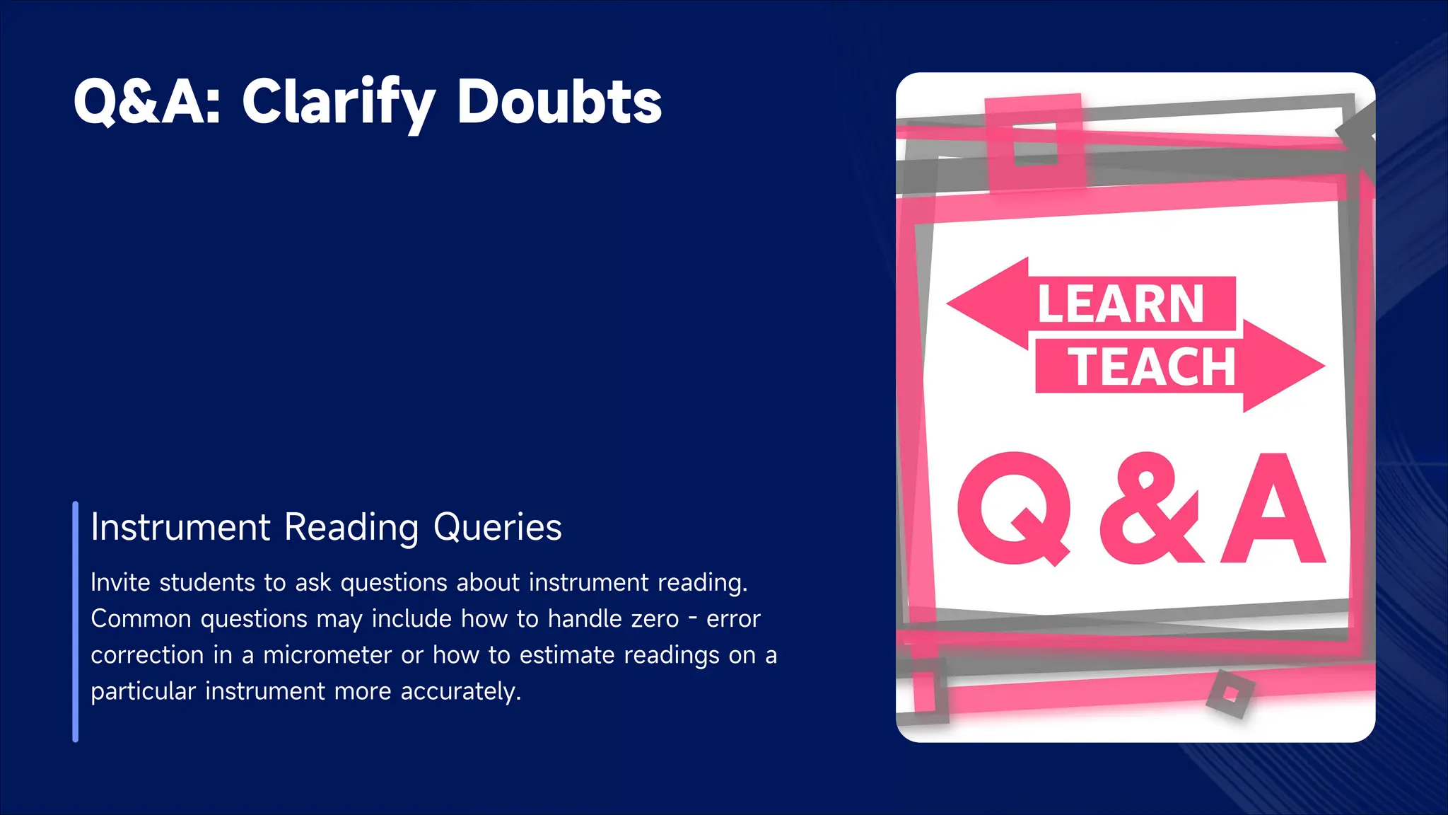 Q&A: Clarify Doubts
Instrument Reading Queries
Invite students to ask questions about instrument reading.
Common questions may include how to handle zero - error
correction in a micrometer or how to estimate readings on a
particular instrument more accurately.
 