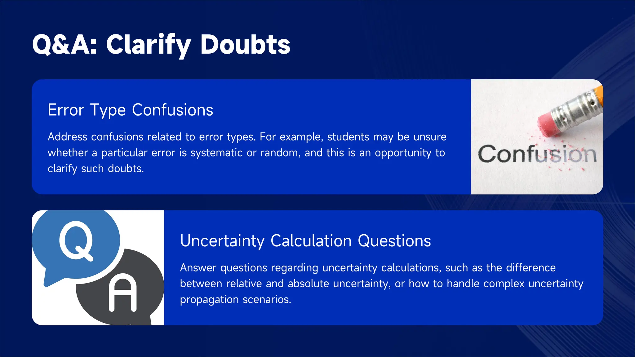 Q&A: Clarify Doubts
Error Type Confusions
Address confusions related to error types. For example, students may be unsure
whether a particular error is systematic or random, and this is an opportunity to
clarify such doubts.
Uncertainty Calculation Questions
Answer questions regarding uncertainty calculations, such as the difference
between relative and absolute uncertainty, or how to handle complex uncertainty
propagation scenarios.
 