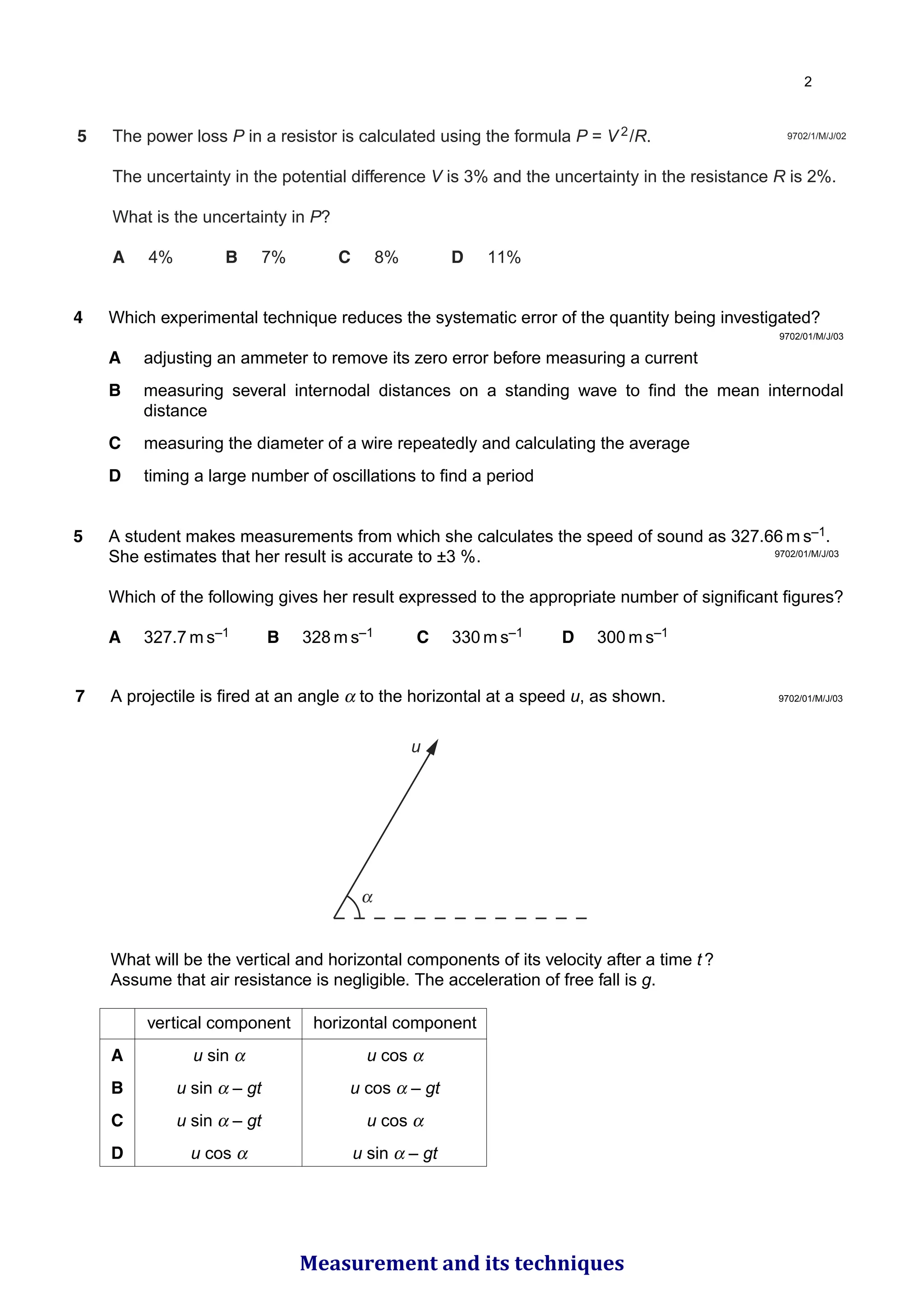 5 The power loss P in a resistor is calculated using the formula P = V 2/R.
The uncertainty in the potential difference V is 3% and the uncertainty in the resistance R is 2%.
What is the uncertainty in P?
A 4% B 7% C 8% D 11%
9702/1/M/J/02
9702/01/M/J/03
4 Which experimental technique reduces the systematic error of the quantity being investigated?
A adjusting an ammeter to remove its zero error before measuring a current
B measuring several internodal distances on a standing wave to find the mean internodal
distance
C measuring the diameter of a wire repeatedly and calculating the average
D timing a large number of oscillations to find a period
5 A student makes measurements from which she calculates the speed of sound as 327.66 m s–1.
She estimates that her result is accurate to ±3 %.
Which of the following gives her result expressed to the appropriate number of significant figures?
A 327.7 m s–1 B 328 m s–1 C 330 m s–1 D 300 m s–1
9702/01/M/J/03
7 A projectile is fired at an angle α to the horizontal at a speed u, as shown.
What will be the vertical and horizontal components of its velocity after a time t ?
Assume that air resistance is negligible. The acceleration of free fall is g.
u
vertical component horizontal component
A u sin α u cos α
B u sin α – gt u cos α – gt
C u sin α – gt u cos α
D u cos α u sin α – gt
9702/01/M/J/03

Measurement and its techniques
 