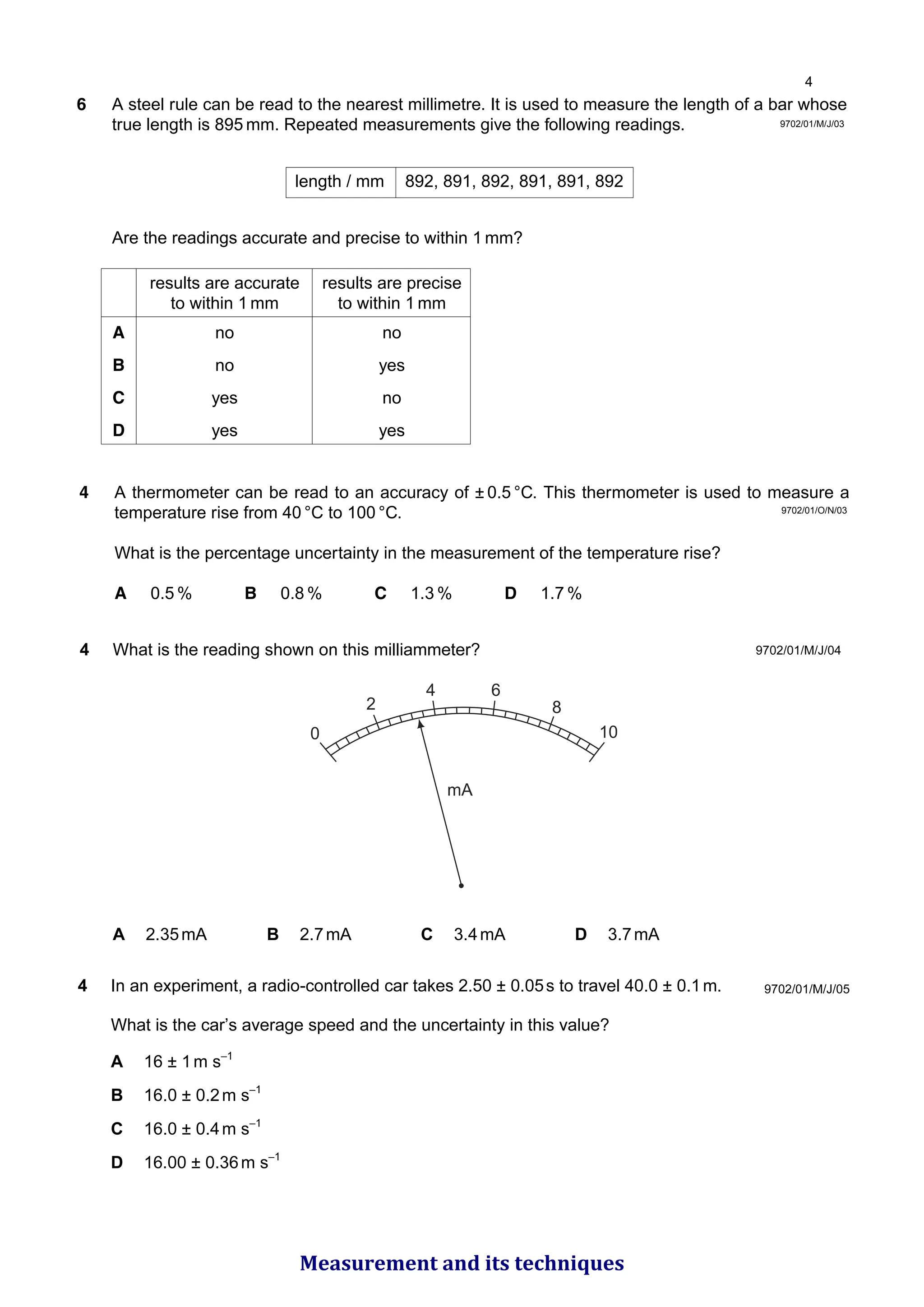 9702/01/M/J/03
6 A steel rule can be read to the nearest millimetre. It is used to measure the length of a bar whose
true length is 895 mm. Repeated measurements give the following readings.
Are the readings accurate and precise to within 1 mm?
length / mm 892, 891, 892, 891, 891, 892
results are accurate results are precise
to within 1 mm to within 1 mm
A no no
B no yes
C yes no
D yes yes
9702/01/O/N/03
4 A thermometer can be read to an accuracy of ± 0.5 °C. This thermometer is used to measure a
temperature rise from 40 °C to 100 °C.
What is the percentage uncertainty in the measurement of the temperature rise?
A 0.5 % B 0.8 % C 1.3 % D 1.7 %
9702/01/M/J/04
4 What is the reading shown on this milliammeter?
0
2
4 6
8
10
mA
A 2.35mA B 2.7mA C 3.4mA D 3.7mA
9702/01/M/J/05
4 In an experiment, a radio-controlled car takes 2.50 ± 0.05s to travel 40.0 ± 0.1m.
What is the car’s average speed and the uncertainty in this value?
A 16 ± 1m s–1
B 16.0 ± 0.2m s–1
C 16.0 ± 0.4m s–1
D 16.00 ± 0.36m s–1

Measurement and its techniques
 