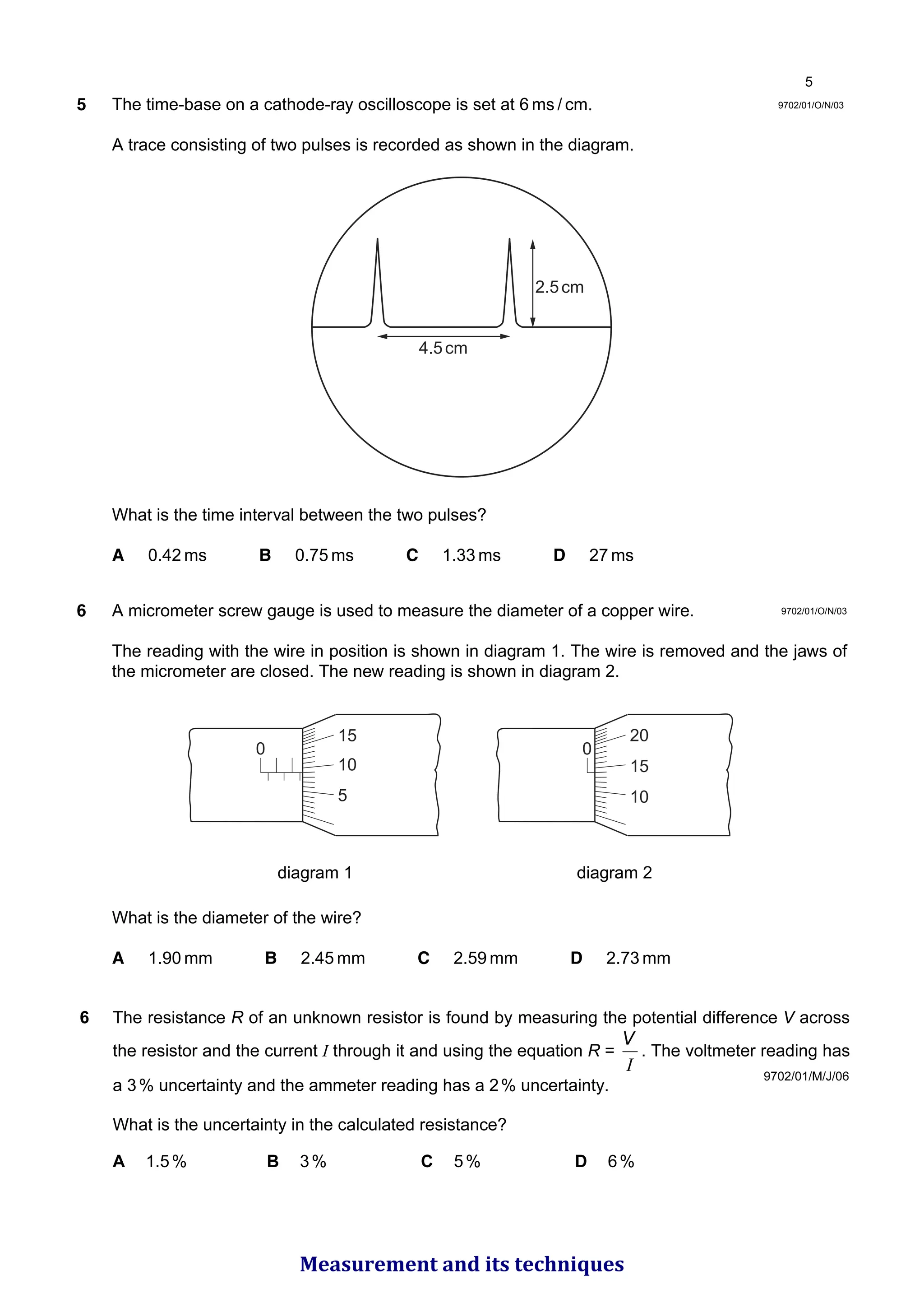 9702/01/O/N/03
5 The time-base on a cathode-ray oscilloscope is set at 6 ms / cm.
A trace consisting of two pulses is recorded as shown in the diagram.
What is the time interval between the two pulses?
A 0.42 ms B 0.75 ms C 1.33 ms D 27 ms
6 A micrometer screw gauge is used to measure the diameter of a copper wire.
The reading with the wire in position is shown in diagram 1. The wire is removed and the jaws of
the micrometer are closed. The new reading is shown in diagram 2.
diagram 1 diagram 2
What is the diameter of the wire?
A 1.90 mm B 2.45 mm C 2.59 mm D 2.73 mm
0
10
5
0
15
15 20
10
2.5cm
4.5cm
9702/01/O/N/03
9702/01/M/J/06
6 The resistance R of an unknown resistor is found by measuring the potential difference V across
the resistor and the current I through it and using the equation R =
I
V
. The voltmeter reading has
a 3% uncertainty and the ammeter reading has a 2% uncertainty.
What is the uncertainty in the calculated resistance?
A 1.5% B 3% C 5% D 6%

Measurement and its techniques
 