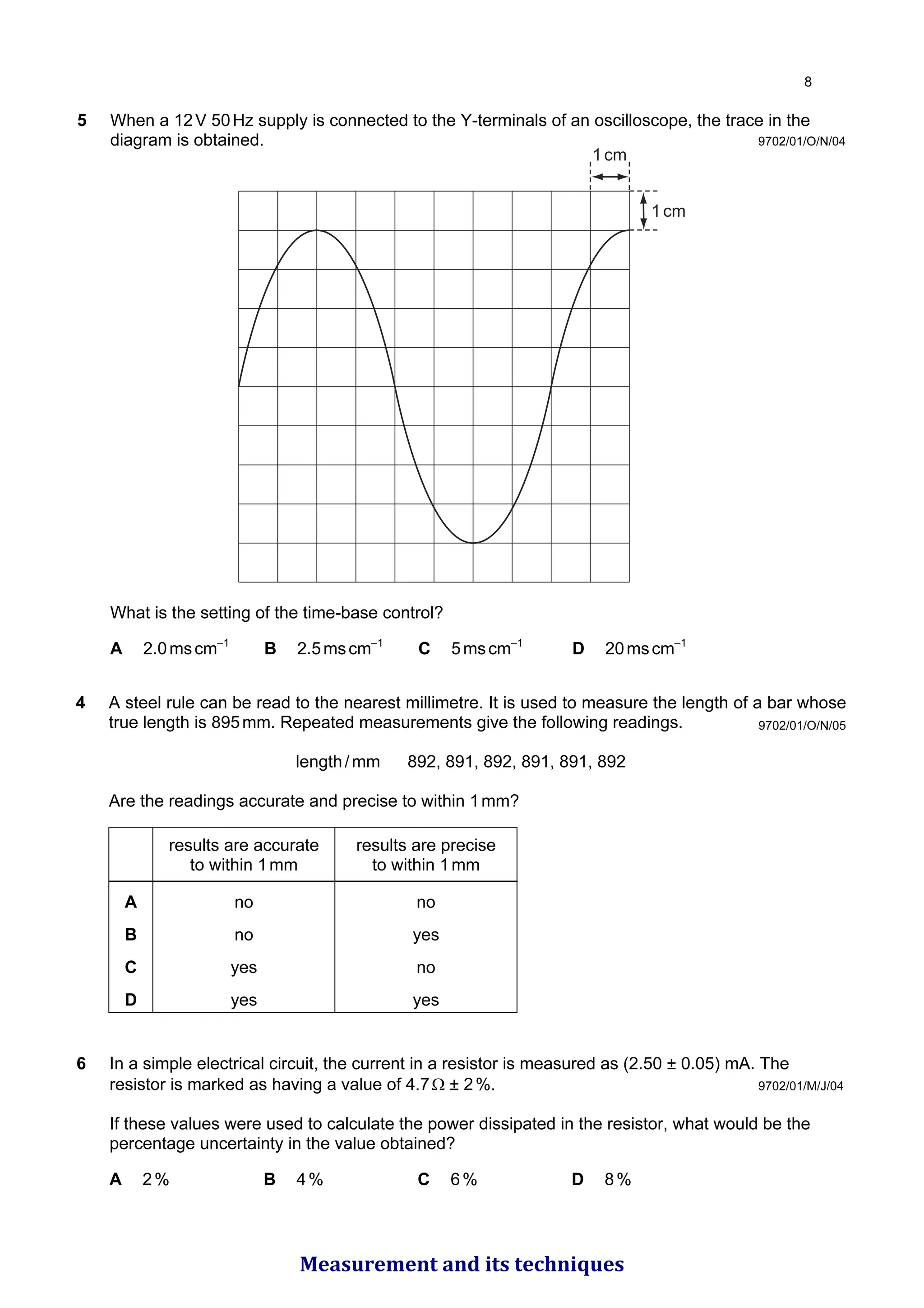 5 When a 12V 50Hz supply is connected to the Y-terminals of an oscilloscope, the trace in the
diagram is obtained.
1cm
1cm
What is the setting of the time-base control?
A 2.0mscm–1
B 2.5mscm–1
C 5mscm–1
D 20mscm–1
9702/01/O/N/04
9702/01/O/N/05
4 A steel rule can be read to the nearest millimetre. It is used to measure the length of a bar whose
true length is 895mm. Repeated measurements give the following readings.
length/mm 892, 891, 892, 891, 891, 892
Are the readings accurate and precise to within 1mm?
results are accurate
to within 1mm
results are precise
to within 1mm
A no no
B no yes
C yes no
D yes yes
9702/01/M/J/04
6 In a simple electrical circuit, the current in a resistor is measured as (2.50 ± 0.05) mA. The
resistor is marked as having a value of 4.7Ω ± 2%.
If these values were used to calculate the power dissipated in the resistor, what would be the
percentage uncertainty in the value obtained?
A 2% B 4% C 6% D 8%

Measurement and its techniques
 
