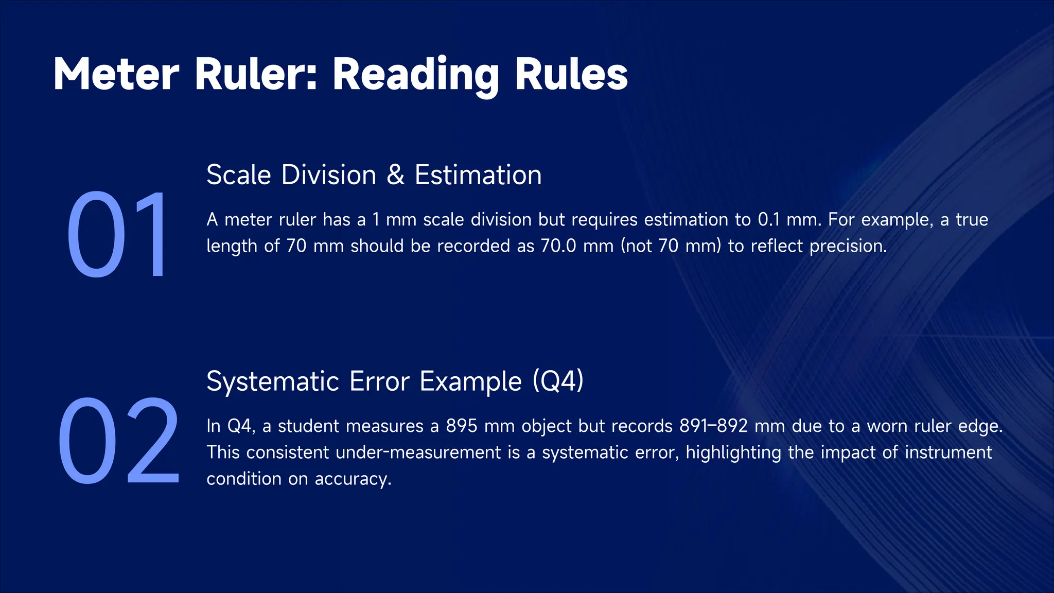 Meter Ruler: Reading Rules
01
Scale Division & Estimation
A meter ruler has a 1 mm scale division but requires estimation to 0.1 mm. For example, a true
length of 70 mm should be recorded as 70.0 mm (not 70 mm) to reflect precision.
02
Systematic Error Example (Q4)
In Q4, a student measures a 895 mm object but records 891–892 mm due to a worn ruler edge.
This consistent under-measurement is a systematic error, highlighting the impact of instrument
condition on accuracy.
 