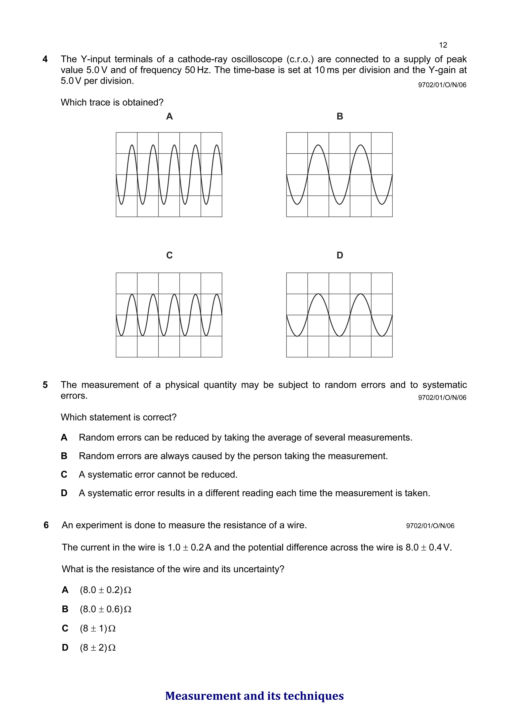 9702/01/O/N/06
4 The Y-input terminals of a cathode-ray oscilloscope (c.r.o.) are connected to a supply of peak
value 5.0 V and of frequency 50 Hz. The time-base is set at 10 ms per division and the Y-gain at
5.0V per division.
Which trace is obtained?
A
C D
B
5 The measurement of a physical quantity may be subject to random errors and to systematic
errors.
Which statement is correct?
A Random errors can be reduced by taking the average of several measurements.
B Random errors are always caused by the person taking the measurement.
C A systematic error cannot be reduced.
D A systematic error results in a different reading each time the measurement is taken.
9702/01/O/N/06
9702/01/O/N/06
6 An experiment is done to measure the resistance of a wire.
The current in the wire is 1.0 ± 0.2A and the potential difference across the wire is 8.0 ± 0.4V.
What is the resistance of the wire and its uncertainty?
A (8.0 ± 0.2)Ω
B (8.0 ± 0.6)Ω
C (8 ± 1)Ω
D (8 ± 2)Ω

Measurement and its techniques
 