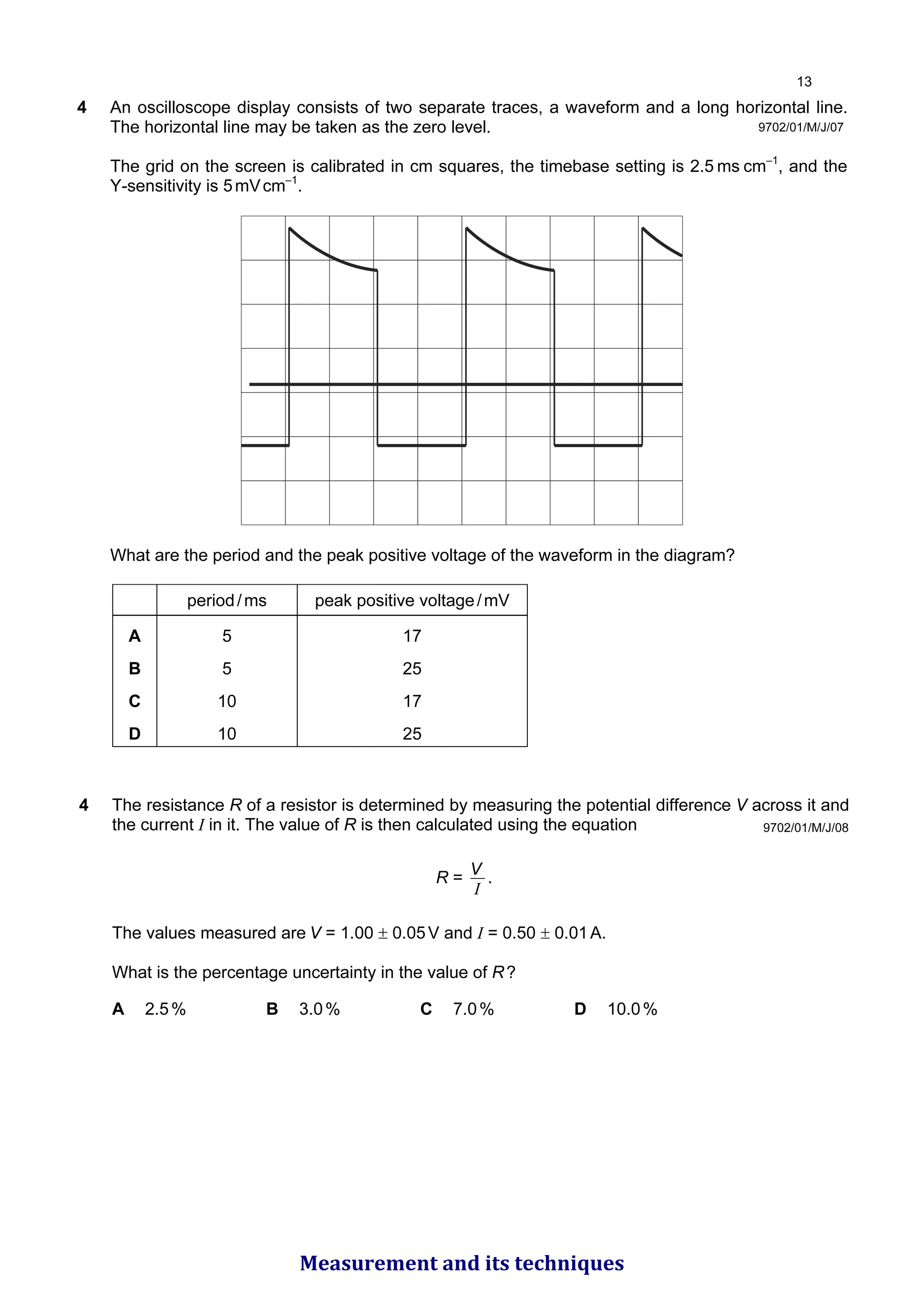 4 An oscilloscope display consists of two separate traces, a waveform and a long horizontal line.
The horizontal line may be taken as the zero level.
The grid on the screen is calibrated in cm squares, the timebase setting is 2.5 ms cm–1
, and the
Y-sensitivity is 5mVcm–1
.
What are the period and the peak positive voltage of the waveform in the diagram?
period/ms peak positive voltage/mV
A 5 17
B 5 25
C 10 17
D 10 25
9702/01/M/J/07
9702/01/M/J/08
4 The resistance R of a resistor is determined by measuring the potential difference V across it and
the current I in it. The value of R is then calculated using the equation
R =
I
V .
The values measured are V = 1.00 ± 0.05V and I = 0.50 ± 0.01A.
What is the percentage uncertainty in the value of R?
A 2.5% B 3.0% C 7.0% D 10.0%

Measurement and its techniques
 