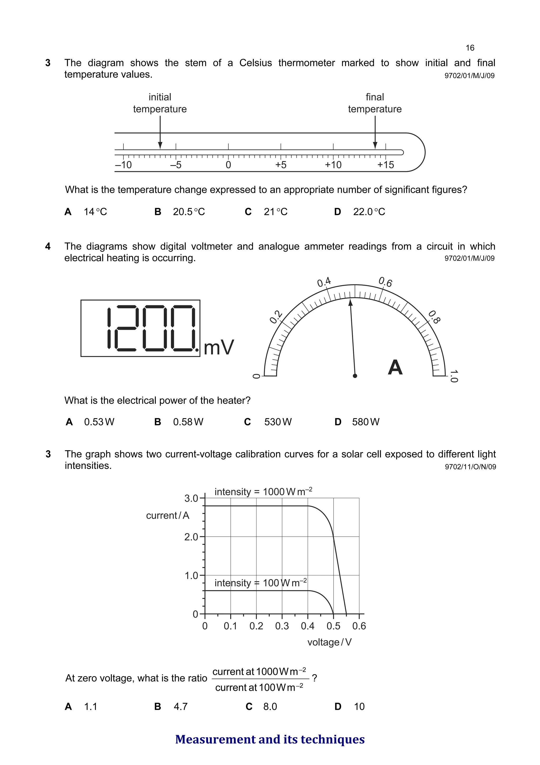 9702/01/M/J/09
3 The diagram shows the stem of a Celsius thermometer marked to show initial and final
temperature values.
–10 –5 0 +5 +10 +15
initial
temperature
final
temperature
What is the temperature change expressed to an appropriate number of significant figures?
A 14°C B 20.5°C C 21°C D 22.0°C
4 The diagrams show digital voltmeter and analogue ammeter readings from a circuit in which
electrical heating is occurring. 0
0
.
2
0.4 0.6
0
.
8
1.0
A
mV
What is the electrical power of the heater?
A 0.53W B 0.58W C 530W D 580W
9702/01/M/J/09
9702/11/O/N/09
3 The graph shows two current-voltage calibration curves for a solar cell exposed to different light
intensities.
3.0
2.0
1.0
0
0 0.1 0.2 0.3 0.4 0.5 0.6
voltage/V
current/A
intensity = 1000W m–2
intensity = 100W m–2
At zero voltage, what is the ratio
2
_
2
_
m
W
100
at
current
m
W
1000
at
current
?
A 1.1 B 4.7 C 8.0 D 10

Measurement and its techniques
 