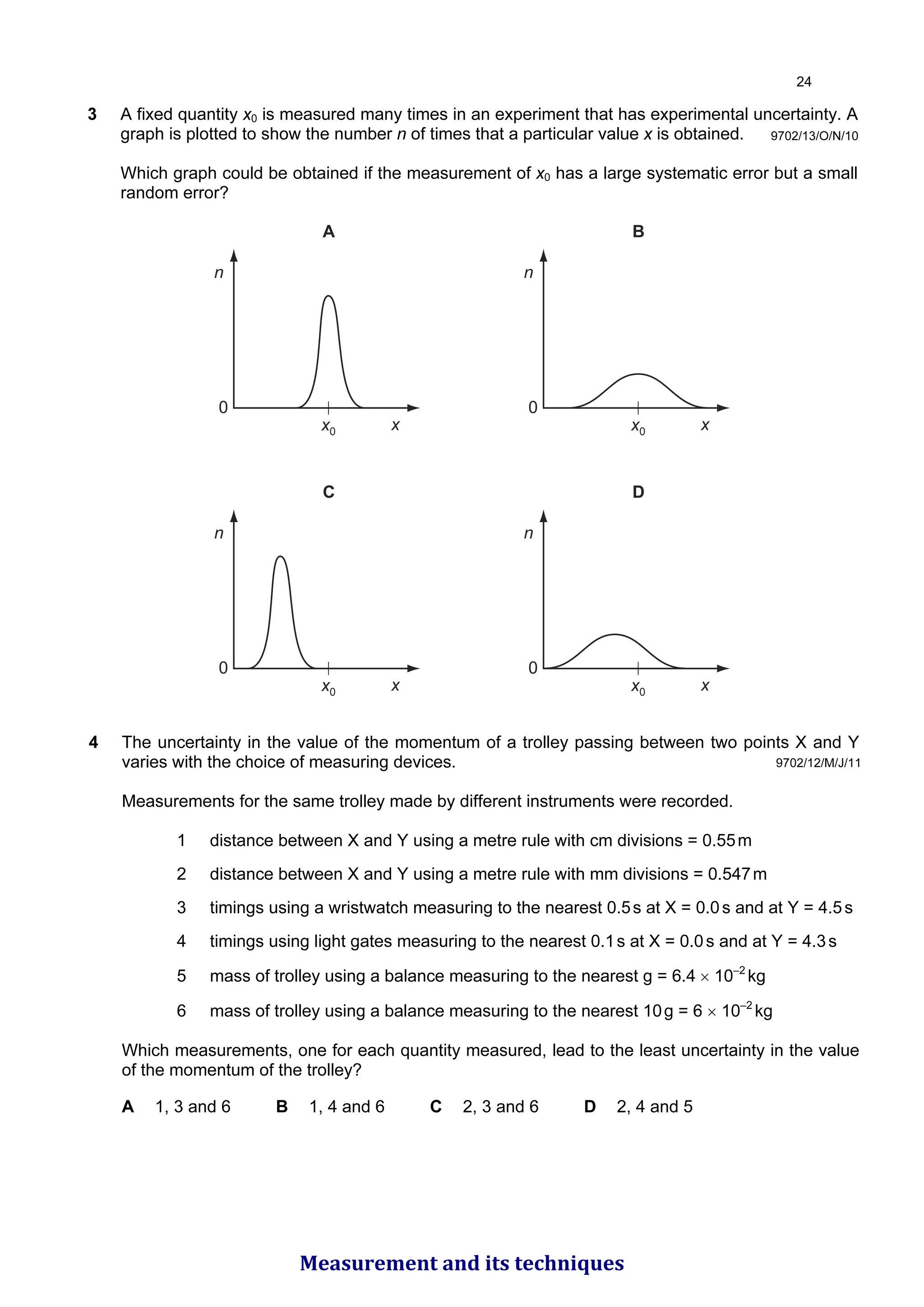 9702/13/O/N/10
3 A fixed quantity x0 is measured many times in an experiment that has experimental uncertainty. A
graph is plotted to show the number n of times that a particular value x is obtained.
Which graph could be obtained if the measurement of x0 has a large systematic error but a small
random error?
A
n
x
x0
0
B
n
x
x0
0
C
n
x
x0
0
D
n
x
x0
0
9702/12/M/J/11
4 The uncertainty in the value of the momentum of a trolley passing between two points X and Y
varies with the choice of measuring devices.
Measurements for the same trolley made by different instruments were recorded.
1 distance between X and Y using a metre rule with cm divisions = 0.55m
2 distance between X and Y using a metre rule with mm divisions = 0.547m
3 timings using a wristwatch measuring to the nearest 0.5s at X = 0.0s and at Y = 4.5s
4 timings using light gates measuring to the nearest 0.1s at X = 0.0s and at Y = 4.3s
5 mass of trolley using a balance measuring to the nearest g = 6.4 × 10–2
kg
6 mass of trolley using a balance measuring to the nearest 10g = 6 × 10–2
kg
Which measurements, one for each quantity measured, lead to the least uncertainty in the value
of the momentum of the trolley?
A 1, 3 and 6 B 1, 4 and 6 C 2, 3 and 6 D 2, 4 and 5

Measurement and its techniques
 